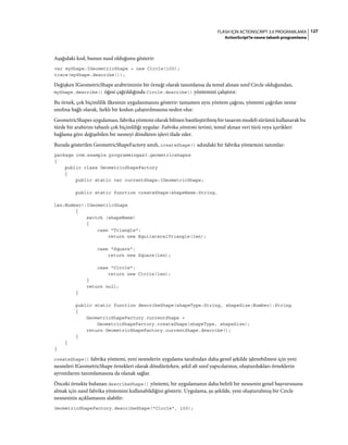 127FLASH IÇIN ACTIONSCRIPT 3.0 PROGRAMLAMA
ActionScript'te nesne tabanlı programlama
Aşağıdaki kod, bunun nasıl olduğunu gösterir:
var myShape:IGeometricShape = new Circle(100);
trace(myShape.describe());
Değişken IGeometricShape arabiriminin bir örneği olarak tanımlansa da temel alınan sınıf Circle olduğundan,
myShape.describe() öğesi çağrıldığında Circle.describe() yöntemini çalıştırır.
Bu örnek, çok biçimlilik ilkesinin uygulanmasını gösterir: tamamen aynı yöntem çağrısı, yöntemi çağrılan nesne
sınıfına bağlı olarak, farklı bir kodun çalıştırılmasına neden olur.
GeometricShapes uygulaması, fabrika yöntemi olarak bilinen basitleştirilmiş bir tasarım modeli sürümü kullanarak bu
türde bir arabirim tabanlı çok biçimliliği uygular. Fabrika yöntemi terimi, temel alınan veri türü veya içerikleri
bağlama göre değişebilen bir nesneyi döndüren işlevi ifade eder.
Burada gösterilen GeometricShapeFactory sınıfı, createShape() adındaki bir fabrika yöntemini tanımlar:
package com.example.programmingas3.geometricshapes
{
public class GeometricShapeFactory
{
public static var currentShape:IGeometricShape;
public static function createShape(shapeName:String,
len:Number):IGeometricShape
{
switch (shapeName)
{
case "Triangle":
return new EquilateralTriangle(len);
case "Square":
return new Square(len);
case "Circle":
return new Circle(len);
}
return null;
}
public static function describeShape(shapeType:String, shapeSize:Number):String
{
GeometricShapeFactory.currentShape =
GeometricShapeFactory.createShape(shapeType, shapeSize);
return GeometricShapeFactory.currentShape.describe();
}
}
}
createShape() fabrika yöntemi, yeni nesnelerin uygulama tarafından daha genel şekilde işlenebilmesi için yeni
nesneleri IGeometricShape örnekleri olarak döndürürken, şekil alt sınıf yapıcılarının, oluşturdukları örneklerin
ayrıntılarını tanımlamasına da olanak sağlar.
Önceki örnekte bulunan describeShape() yöntemi, bir uygulamanın daha belirli bir nesnenin genel başvurusunu
almak için nasıl fabrika yöntemini kullanabildiğini gösterir. Uygulama, şu şekilde, yeni oluşturulmuş bir Circle
nesnesinin açıklamasını alabilir:
GeometricShapeFactory.describeShape("Circle", 100);
 
