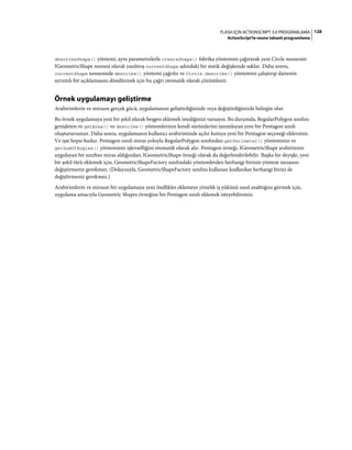 128FLASH IÇIN ACTIONSCRIPT 3.0 PROGRAMLAMA
ActionScript'te nesne tabanlı programlama
describeShape() yöntemi, aynı parametrelerle createShape() fabrika yöntemini çağırarak yeni Circle nesnesini
IGeometricShape nesnesi olarak yazılmış currentShape adındaki bir statik değişkende saklar. Daha sonra,
currentShape nesnesinde describe() yöntemi çağrılır ve Circle.describe() yöntemini çalıştırıp dairenin
ayrıntılı bir açıklamasını döndürmek için bu çağrı otomatik olarak çözümlenir.
Örnek uygulamayı geliştirme
Arabirimlerin ve mirasın gerçek gücü, uygulamanızı geliştirdiğinizde veya değiştirdiğinizde belirgin olur.
Bu örnek uygulamaya yeni bir şekil olarak beşgen eklemek istediğinizi varsayın. Bu durumda, RegularPolygon sınıfını
genişleten ve getArea() ve describe() yöntemlerinin kendi sürümlerini tanımlayan yeni bir Pentagon sınıfı
oluşturursunuz. Daha sonra, uygulamanın kullanıcı arabiriminde açılır kutuya yeni bir Pentagon seçeneği eklersiniz.
Ve işte hepsi budur. Pentagon sınıfı miras yoluyla RegularPolygon sınıfından getPerimeter() yönteminin ve
getSumOfAngles() yönteminin işlevselliğini otomatik olarak alır. Pentagon örneği, IGeometricShape arabirimini
uygulayan bir sınıftan miras aldığından, IGeometricShape örneği olarak da değerlendirilebilir. Başka bir deyişle, yeni
bir şekil türü eklemek için, GeometricShapeFactory sınıfındaki yöntemlerden herhangi birinin yöntem imzasını
değiştirmeniz gerekmez. (Dolayısıyla, GeometricShapeFactory sınıfını kullanan kodlardan herhangi birini de
değiştirmeniz gerekmez.)
Arabirimlerin ve mirasın bir uygulamaya yeni özellikler eklemeye yönelik iş yükünü nasıl azalttığını görmek için,
uygulama amacıyla Geometric Shapes örneğine bir Pentagon sınıfı eklemek isteyebilirsiniz.
 