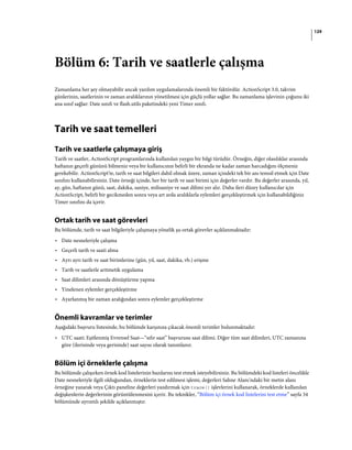 129
Bölüm 6: Tarih ve saatlerle çalışma
Zamanlama her şey olmayabilir ancak yazılım uygulamalarında önemli bir faktördür. ActionScript 3.0, takvim
günlerinin, saatlerinin ve zaman aralıklarının yönetilmesi için güçlü yollar sağlar. Bu zamanlama işlevinin çoğunu iki
ana sınıf sağlar: Date sınıfı ve flash.utils paketindeki yeni Timer sınıfı.
Tarih ve saat temelleri
Tarih ve saatlerle çalışmaya giriş
Tarih ve saatler, ActionScript programlarında kullanılan yaygın bir bilgi türüdür. Örneğin, diğer olasılıklar arasında
haftanın geçerli gününü bilmeniz veya bir kullanıcının belirli bir ekranda ne kadar zaman harcadığını ölçmeniz
gerekebilir. ActionScript'te, tarih ve saat bilgileri dahil olmak üzere, zaman içindeki tek bir anı temsil etmek için Date
sınıfını kullanabilirsiniz. Date örneği içinde, her bir tarih ve saat birimi için değerler vardır. Bu değerler arasında, yıl,
ay, gün, haftanın günü, saat, dakika, saniye, milisaniye ve saat dilimi yer alır. Daha ileri düzey kullanıcılar için
ActionScript, belirli bir gecikmeden sonra veya art arda aralıklarla eylemleri gerçekleştirmek için kullanabildiğiniz
Timer sınıfını da içerir.
Ortak tarih ve saat görevleri
Bu bölümde, tarih ve saat bilgileriyle çalışmaya yönelik şu ortak görevler açıklanmaktadır:
• Date nesneleriyle çalışma
• Geçerli tarih ve saati alma
• Ayrı ayrı tarih ve saat birimlerine (gün, yıl, saat, dakika, vb.) erişme
• Tarih ve saatlerle aritmetik uygulama
• Saat dilimleri arasında dönüştürme yapma
• Yinelenen eylemler gerçekleştirme
• Ayarlanmış bir zaman aralığından sonra eylemler gerçekleştirme
Önemli kavramlar ve terimler
Aşağıdaki başvuru listesinde, bu bölümde karşınıza çıkacak önemli terimler bulunmaktadır:
• UTC saati: Eşitlenmiş Evrensel Saat—“sıfır saat” başvurusu saat dilimi. Diğer tüm saat dilimleri, UTC zamanına
göre (ilerisinde veya gerisinde) saat sayısı olarak tanımlanır.
Bölüm içi örneklerle çalışma
Bu bölümde çalışırken örnek kod listelerinin bazılarını test etmek isteyebilirsiniz. Bu bölümdeki kod listeleri öncelikle
Date nesneleriyle ilgili olduğundan, örneklerin test edilmesi işlemi, değerleri Sahne Alanı'ndaki bir metin alanı
örneğine yazarak veya Çıktı paneline değerleri yazdırmak için trace() işlevlerini kullanarak, örneklerde kullanılan
değişkenlerin değerlerinin görüntülenmesini içerir. Bu teknikler, “Bölüm içi örnek kod listelerini test etme” sayfa 34
bölümünde ayrıntılı şekilde açıklanmıştır.
 