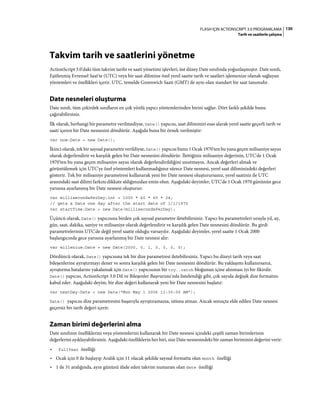 130FLASH IÇIN ACTIONSCRIPT 3.0 PROGRAMLAMA
Tarih ve saatlerle çalışma
Takvim tarih ve saatlerini yönetme
ActionScript 3.0'daki tüm takvim tarihi ve saati yönetimi işlevleri, üst düzey Date sınıfında yoğunlaşmıştır. Date sınıfı,
Eşitlenmiş Evrensel Saat'te (UTC) veya bir saat dilimine özel yerel saatte tarih ve saatleri işlemenize olanak sağlayan
yöntemleri ve özellikleri içerir. UTC, temelde Greenwich Saati (GMT) ile aynı olan standart bir saat tanımıdır.
Date nesneleri oluşturma
Date sınıfı, tüm çekirdek sınıfların en çok yönlü yapıcı yöntemlerinden birini sağlar. Dört farklı şekilde bunu
çağırabilirsiniz.
İlk olarak, herhangi bir parametre verilmediyse, Date() yapıcısı, saat diliminizi esas alarak yerel saatte geçerli tarih ve
saati içeren bir Date nesnesini döndürür. Aşağıda buna bir örnek verilmiştir:
var now:Date = new Date();
İkinci olarak, tek bir sayısal parametre verildiyse, Date() yapıcısı bunu 1 Ocak 1970'ten bu yana geçen milisaniye sayısı
olarak değerlendirir ve karşılık gelen bir Date nesnesini döndürür. İlettiğiniz milisaniye değerinin, UTC'de 1 Ocak
1970'ten bu yana geçen milisaniye sayısı olarak değerlendirildiğini unutmayın. Ancak değerleri almak ve
görüntülemek için UTC'ye özel yöntemleri kullanmadığınız sürece Date nesnesi, yerel saat diliminizdeki değerleri
gösterir. Tek bir milisaniye parametresi kullanarak yeni bir Date nesnesi oluşturursanız, yerel saatiniz ile UTC
arasındaki saat dilimi farkını dikkate aldığınızdan emin olun. Aşağıdaki deyimler, UTC'de 1 Ocak 1970 gününün gece
yarısına ayarlanmış bir Date nesnesi oluşturur:
var millisecondsPerDay:int = 1000 * 60 * 60 * 24;
// gets a Date one day after the start date of 1/1/1970
var startTime:Date = new Date(millisecondsPerDay);
Üçüncü olarak, Date() yapıcısına birden çok sayısal parametre iletebilirsiniz. Yapıcı bu parametreleri sırayla yıl, ay,
gün, saat, dakika, saniye ve milisaniye olarak değerlendirir ve karşılık gelen Date nesnesini döndürür. Bu girdi
parametrelerinin UTC'de değil yerel saatte olduğu varsayılır. Aşağıdaki deyimler, yerel saatte 1 Ocak 2000
başlangıcında gece yarısına ayarlanmış bir Date nesnesi alır:
var millenium:Date = new Date(2000, 0, 1, 0, 0, 0, 0);
Dördüncü olarak, Date() yapıcısına tek bir dize parametresi iletebilirsiniz. Yapıcı bu dizeyi tarih veya saat
bileşenlerine ayrıştırmayı dener ve sonra karşılık gelen bir Date nesnesini döndürür. Bu yaklaşımı kullanırsanız,
ayrıştırma hatalarını yakalamak için Date() yapıcısının bir try..catch bloğunun içine alınması iyi bir fikirdir.
Date() yapıcısı, ActionScript 3.0 Dil ve Bileşenler Başvurusu'nda listelendiği gibi, çok sayıda değişik dize formatını
kabul eder. Aşağıdaki deyim, bir dize değeri kullanarak yeni bir Date nesnesini başlatır:
var nextDay:Date = new Date("Mon May 1 2006 11:30:00 AM");
Date() yapıcısı dize parametresini başarıyla ayrıştıramazsa, istisna atmaz. Ancak sonuçta elde edilen Date nesnesi
geçersiz bir tarih değeri içerir.
Zaman birimi değerlerini alma
Date sınıfının özelliklerini veya yöntemlerini kullanarak bir Date nesnesi içindeki çeşitli zaman birimlerinin
değerlerini ayıklayabilirsiniz. Aşağıdaki özelliklerin her biri, size Date nesnesindeki bir zaman biriminin değerini verir:
• fullYear özelliği
• Ocak için 0 ile başlayıp Aralık için 11 olacak şekilde sayısal formatta olan month özelliği
• 1 ile 31 aralığında, ayın gününü ifade eden takvim numarası olan date özelliği
 