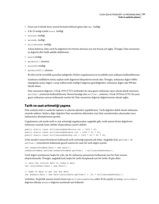 131FLASH IÇIN ACTIONSCRIPT 3.0 PROGRAMLAMA
Tarih ve saatlerle çalışma
• Pazar için 0 olmak üzere sayısal formatta haftanın günü olan day özelliği
• 0 ile 23 aralığı içinde hours özelliği
• minutes özelliği
• seconds özelliği
• milliseconds özelliği
Aslına bakılırsa, Date sınıfı bu değerlerin her birinin alınması için size birçok yol sağlar. Örneğin, Date nesnesinin
ay değerini dört farklı şekilde alabilirsiniz:
• month özelliği
• getMonth() yöntemi
• monthUTC özelliği
• getMonthUTC() yöntemi
Bu dört yol da verimlilik açısından eşdeğerdir, böylece uygulamanıza en iyi şekilde uyan yaklaşımı kullanabilirsiniz.
Listelenen özelliklerin tümü, toplam tarih değerinin bileşenlerini temsil eder. Örneğin, milisaniye değeri 1000'e
ulaştığında saniye değeri 1 artıp milliseconds özelliği 0 değerine getirildiğinden, milisaniye değeri asla 999'dan
büyük olmaz.
Date nesnesinin değerini, 1 Ocak 1970 (UTC) tarihinden bu yana geçen milisaniye sayısı olarak almak isterseniz,
getTime() yöntemini kullanabilirsiniz. Bunun karşılığı olan setTime() yöntemi, 1 Ocak 1970'ten (UTC) bu yana
geçen milisaniye sayısını kullanarak varolan bir Date nesnesinin değerini değiştirmenize olanak sağlar.
Tarih ve saat aritmetiği yapma
Date sınıfıyla tarih ve saatlerde toplama ve çıkarma işlemleri yapabilirsiniz. Tarih değerleri dahili olarak milisaniye
cinsinde saklanır, böylece diğer değerleri Date nesnelerine eklemeden veya Date nesnelerinden çıkarmadan önce
milisaniyeye dönüştürmeniz gerekir.
Uygulamanız çok sayıda tarih ve saat aritmetiği uygulayacaksa, aşağıdaki gibi, ortak zaman birimi değerlerini
milisaniye cinsinde tutan sabitler oluşturulması yararlı olabilir:
public static const millisecondsPerMinute:int = 1000 * 60;
public static const millisecondsPerHour:int = 1000 * 60 * 60;
public static const millisecondsPerDay:int = 1000 * 60 * 60 * 24;
Artık standart zaman birimlerini kullanarak tarih aritmetiği yapmak çok kolay. Aşağıdaki kod, getTime() ve
setTime() yöntemlerini kullanarak geçerli saatten bir saate bir tarih değeri ayarlar:
var oneHourFromNow:Date = new Date();
oneHourFromNow.setTime(oneHourFromNow.getTime() + millisecondsPerHour);
Tarih değeri ayarlamanın başka bir yolu, tek bir milisaniye parametresi kullanarak yeni bir Date nesnesi
oluşturulmasıdır. Örneğin, aşağıdaki kod, başka bir tarihi hesaplamak için bir tarihe 30 gün ekler:
// sets the invoice date to today's date
var invoiceDate:Date = new Date();
// adds 30 days to get the due date
var dueDate:Date = new Date(invoiceDate.getTime() + (30 * millisecondsPerDay));
Ardından, 30 günlük zamanı temsil etmesi için millisecondsPerDay sabiti 30 ile çarpılır ve sonuç invoiceDate
değerine eklenip dueDate değerini ayarlamak için kullanılır.
 