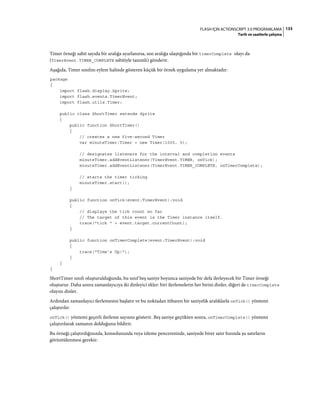 133FLASH IÇIN ACTIONSCRIPT 3.0 PROGRAMLAMA
Tarih ve saatlerle çalışma
Timer örneği sabit sayıda bir aralığa ayarlanırsa, son aralığa ulaştığında bir timerComplete olayı da
(TimerEvent.TIMER_COMPLETE sabitiyle tanımlı) gönderir.
Aşağıda, Timer sınıfını eylem halinde gösteren küçük bir örnek uygulama yer almaktadır:
package
{
import flash.display.Sprite;
import flash.events.TimerEvent;
import flash.utils.Timer;
public class ShortTimer extends Sprite
{
public function ShortTimer()
{
// creates a new five-second Timer
var minuteTimer:Timer = new Timer(1000, 5);
// designates listeners for the interval and completion events
minuteTimer.addEventListener(TimerEvent.TIMER, onTick);
minuteTimer.addEventListener(TimerEvent.TIMER_COMPLETE, onTimerComplete);
// starts the timer ticking
minuteTimer.start();
}
public function onTick(event:TimerEvent):void
{
// displays the tick count so far
// The target of this event is the Timer instance itself.
trace("tick " + event.target.currentCount);
}
public function onTimerComplete(event:TimerEvent):void
{
trace("Time's Up!");
}
}
}
ShortTimer sınıfı oluşturulduğunda, bu sınıf beş saniye boyunca saniyede bir defa ilerleyecek bir Timer örneği
oluşturur. Daha sonra zamanlayıcıya iki dinleyici ekler: biri ilerlemelerin her birini dinler, diğeri de timerComplete
olayını dinler.
Ardından zamanlayıcı ilerlemesini başlatır ve bu noktadan itibaren bir saniyelik aralıklarla onTick() yöntemi
çalıştırılır.
onTick() yöntemi geçerli ilerleme sayısını gösterir. Beş saniye geçtikten sonra, onTimerComplete() yöntemi
çalıştırılarak zamanın dolduğunu bildirir.
Bu örneği çalıştırdığınızda, konsolunuzda veya izleme pencerenizde, saniyede birer satır hızında şu satırların
görüntülenmesi gerekir:
 