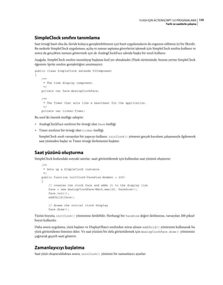 135FLASH IÇIN ACTIONSCRIPT 3.0 PROGRAMLAMA
Tarih ve saatlerle çalışma
SimpleClock sınıfını tanımlama
Saat örneği basit olsa da, ileride kolayca genişletebilmeniz için basit uygulamaların da organize edilmesi iyi bir fikirdir.
Bu nedenle SimpleClock uygulaması, açılış ve zaman saptama görevlerini işlemek için SimpleClock sınıfını kullanır ve
sonra da gerçekten zamanı göstermek için de AnalogClockFace adında başka bir sınıfı kullanır.
Aşağıda, SimpleClock sınıfını tanımlayıp başlatan kod yer almaktadır (Flash sürümünde, bunun yerine SimpleClock
öğesinin Sprite sınıfını genişlettiğini unutmayın):
public class SimpleClock extends UIComponent
{
/**
* The time display component.
*/
private var face:AnalogClockFace;
/**
* The Timer that acts like a heartbeat for the application.
*/
private var ticker:Timer;
Bu sınıf iki önemli özelliğe sahiptir:
• AnalogClockFace sınıfının bir örneği olan face özelliği
• Timer sınıfının bir örneği olan ticker özelliği
SimpleClock sınıfı varsayılan bir yapıcıyı kullanır. initClock() yöntemi gerçek kurulum çalışmasıyla ilgilenerek
saat yüzünden başlar ve Timer örneği ilerlemesini başlatır.
Saat yüzünü oluşturma
SimpleClock kodundaki sonraki satırlar, saati görüntülemek için kullanılan saat yüzünü oluşturur:
/**
* Sets up a SimpleClock instance.
*/
public function initClock(faceSize:Number = 200)
{
// creates the clock face and adds it to the display list
face = new AnalogClockFace(Math.max(20, faceSize));
face.init();
addChild(face);
// draws the initial clock display
face.draw();
Yüzün boyutu, initClock() yöntemine iletilebilir. Herhangi bir faceSize değeri iletilmezse, varsayılan 200 piksel
boyut kullanılır.
Daha sonra uygulama, yüzü başlatır ve DisplayObject sınıfından miras alınan addChild() yöntemini kullanarak bu
yüzü görüntüleme listesine ekler. Ve saat yüzünü bir defa görüntülemek için AnalogClockFace.draw() yöntemini
çağırarak geçerli saati gösterir.
Zamanlayıcıyı başlatma
Saat yüzü oluşturulduktan sonra, initClock() yöntemi bir zamanlayıcı ayarlar:
 