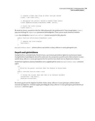 136FLASH IÇIN ACTIONSCRIPT 3.0 PROGRAMLAMA
Tarih ve saatlerle çalışma
// creates a Timer that fires an event once per second
ticker = new Timer(1000);
// designates the onTick() method to handle Timer events
ticker.addEventListener(TimerEvent.TIMER, onTick);
// starts the clock ticking
ticker.start();
İlk olarak bu yöntem, saniyede bir defa (her 1000 milisaniyede) olay gönderecek bir Timer örneği başlatır. Timer()
yapıcısına herhangi bir repeatCount parametresi iletilmediğinden, Timer sınırsız sayıda yinelemeyi sürdürür.
timer olayı alındığında, SimpleClock.onTick() yöntemi saniyede bir defa çalıştırılır:
public function onTick(event:TimerEvent):void
{
// updates the clock display
face.draw();
}
AnalogClockFace.draw() yöntemi yalnızca saat yüzünü ve akrep, yelkovan ve saniye göstergesini çizer.
Geçerli saati görüntüleme
AnalogClockFace sınıfındaki kodun büyük bir kısmı, saat yüzünün görüntüleme öğelerinin ayarlanmasını kapsar.
AnalogClockFace başlatıldığında, dairesel bir anahat çizer, her saat işaretine sayısal bir metin etiketi yerleştirir ve sonra
saatteki akrep, yelkovan ve saniye göstergesinin her biri için birer tane olmak üzere üç Shapenesnesi oluşturur.
SimpleClock uygulaması çalışmaya başladıktan sonra, aşağıdaki gibi her saniye AnalogClockFace.draw() yöntemini
çağırır:
/**
* Called by the parent container when the display is being drawn.
*/
public override function draw():void
{
// stores the current date and time in an instance variable
currentTime = new Date();
showTime(currentTime);
}
Bu yöntem geçerli saati bir değişkene kaydeder, böylece akrep, yelkovan ve saniye göstergesi çizilirken işlemin
ortasında saat değişemez. Ardından aşağıda gösterildiği gibi, akrep, yelkovan ve saniye göstergesini görüntülemek için
showTime() yöntemini çağırır:
 