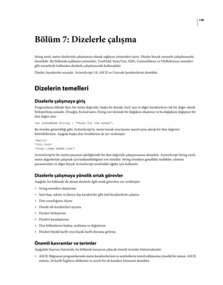 138
Bölüm 7: Dizelerle çalışma
String sınıfı, metin dizeleriyle çalışmanıza olanak sağlayan yöntemleri içerir. Dizeler birçok nesneyle çalışılmasında
önemlidir. Bu bölümde açıklanan yöntemler, TextField, StaticText, XML, ContextMenu ve FileReference nesneleri
gibi nesnelerde kullanılan dizelerle çalışılmasında kullanışlıdır.
Dizeler, karakterler sırasıdır. ActionScript 3.0, ASCII ve Unicode karakterlerini destekler.
Dizelerin temelleri
Dizelerle çalışmaya giriş
Programlama dilinde dize, bir metin değeridir, başka bir deyişle, harf, sayı ve diğer karakterlerin tek bir değer olarak
birleştirilmiş sırasıdır. Örneğin, bu kod satırı, String veri türünde bir değişken oluşturur ve bu değişkene değişmez bir
dize değeri atar:
var albumName:String = "Three for the money";
Bu örnekte gösterildiği gibi, ActionScript'te, metni tırnak veya kesme işareti içine alarak bir dize değerini
belirtebilirsiniz. Aşağıda başka dize örneklerine de yer verilmiştir:
"Hello"
"555-7649"
"http://www.adobe.com/"
ActionScript'te bir metin parçasını işlediğinizde bir dize değeriyle çalışıyorsunuz demektir. ActionScript String sınıfı,
metin değerleriyle çalışmak için kullanabildiğiniz veri türüdür. String örnekleri genellikle özellikler, yöntem
parametreleri ve diğer birçok ActionScript sınıfındaki öğeler için kullanılır.
Dizelerle çalışmaya yönelik ortak görevler
Aşağıda, bu bölümde ele alınan dizelerle ilgili ortak görevlere yer verilmiştir:
• String nesneleri oluşturma
• Satır başı, sekme ve klavye dışı karakterler gibi özel karakterlerle çalışma
• Dize uzunluğunu ölçme
• Dizede tek karakterleri ayırma
• Dizeleri birleştirme
• Dizeleri karşılaştırma
• Dize bölümlerini bulma, ayıklama ve değiştirme
• Dizeleri büyük harfli veya küçük harfli duruma getirme
Önemli kavramlar ve terimler
Aşağıdaki başvuru listesinde, bu bölümde karşınıza çıkacak önemli terimler bulunmaktadır:
• ASCII: Bilgisayar programlarında metin karakterlerinin ve sembollerin temsil edilmesine yönelik bir sistem. ASCII
sistemi, 26 harfli İngilizce alfabesini ve sınırlı bir ek karakter kümesini destekler.
 