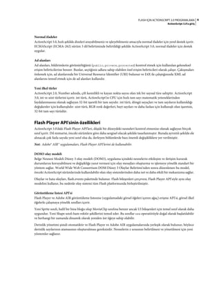 6FLASH IÇIN ACTIONSCRIPT 3.0 PROGRAMLAMA
ActionScript 3.0'a giriş
Normal ifadeler
ActionScript 3.0, hızlı şekilde dizeleri arayabilmeniz ve işleyebilmeniz amacıyla normal ifadeler için yerel destek içerir.
ECMAScript (ECMA-262) sürüm 3 dil belirtiminde belirtildiği şekilde ActionScript 3.0, normal ifadeler için destek
uygular.
Ad alanları
Ad alanları, bildirimlerin görünürlüğünü (public, private, protected) kontrol etmek için kullanılan geleneksel
erişim belirticilerine benzer. Bunlar, seçtiğiniz adlara sahip olabilen özel erişim belirticileri olarak çalışır. Çakışmaları
önlemek için, ad alanlarında bir Universal Resource Identifier (URI) bulunur ve E4X ile çalıştığınızda XML ad
alanlarını temsil etmek için de ad alanları kullanılır.
Yeni ilkel türler
ActionScript 2.0, Number adında, çift kesinlikli ve kayan nokta sayısı olan tek bir sayısal türe sahiptir. ActionScript
3.0, int ve uint türlerini içerir. int türü, ActionScript'in CPU için hızlı tam sayı matematik yeteneklerinden
faydalanmasına olanak sağlayan 32-bit işaretli bir tam sayıdır. int türü, döngü sayaçları ve tam sayıların kullanıldığı
değişkenler için kullanışlıdır. uint türü, RGB renk değerleri, bayt sayıları ve daha fazlası için kullanışlı olan işaretsiz,
32-bit tam sayı türüdür.
Flash Player API'sinin özellikleri
ActionScript 3.0'daki Flash Player API'leri, düşük bir düzeydeki nesneleri kontrol etmenize olanak sağlayan birçok
sınıf içerir. Dil mimarisi, önceki sürümlere göre daha sezgisel olacak şekilde tasarlanmıştır. Burada ayrıntılı şekilde ele
alınacak çok fazla sayıda yeni sınıf olsa da, ilerleyen bölümlerde bazı önemli değişikliklere yer verilmiştir.
Not: Adobe® AIR™ uygulamaları, Flash Player API'lerini de kullanabilir.
DOM3 olay modeli
Belge Nesnesi Modeli Düzey 3 olay modeli (DOM3), uygulama içindeki nesnelerin etkileşim ve iletişim kurarak
durumlarını koruyabilmesi ve değişikliğe yanıt vermesi için olay mesajları oluşturma ve işlemeye yönelik standart bir
yöntem sağlar. World Wide Web Consortium DOM Düzey 3 Olaylar Belirtimi'nden sonra düzenlenen bu model,
önceki ActionScript sürümlerinde kullanılabilir olan olay sistemlerinden daha net ve daha etkili bir mekanizma sağlar.
Olaylar ve hata olayları, flash.events paketinde bulunur. Flash bileşenleri çerçevesi, Flash Player API'siyle aynı olay
modelini kullanır, bu nedenle olay sistemi tüm Flash platformunda birleştirilmiştir.
Görüntüleme listesi API'si
Flash Player ve Adobe AIR görüntüleme listesine (uygulamadaki görsel öğeleri içeren ağaç) erişme API'si, görsel ilkel
öğelerle çalışmaya yönelik sınıfları içerir.
Yeni Sprite sınıfı, hafif bir bina bloğu olup MovieClip sınıfına benzer ancak UI bileşenleri için temel sınıf olarak daha
uygundur. Yeni Shape sınıfı ham vektör şekillerini temsil eder. Bu sınıflar new operatörüyle doğal olarak başlatılabilir
ve herhangi bir zamanda dinamik olarak yeniden üst öğeye sahip olabilir.
Derinlik yönetimi şimdi otomatiktir ve Flash Player ve Adobe AIR uygulamalarında yerleşik olarak bulunur, böylece
derinlik sayılarının atamasının oluşturulması gereksizdir. Nesnelerin z sırasının belirtilmesi ve yönetilmesi için yeni
yöntemler sağlanır.
 