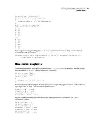 141FLASH IÇIN ACTIONSCRIPT 3.0 PROGRAMLAMA
Dizelerle çalışma
var str:String = "hello world!";
for (var i:int = 0; i < str.length; i++)
{
trace(str.charAt(i), "-", str.charCodeAt(i));
}
Bu kodu çalıştırdığınızda şu çıktı üretilir:
h - 104
e - 101
l - 108
l - 108
o - 111
- 32
w - 119
o - 111
r - 114
l - 108
d - 100
! - 33
Ayrıca aşağıdaki örnekte gösterildiği gibi, fromCharCode() yöntemini kullanarak bir dizeyi tanımlamak için de
karakter kodlarını kullanabilirsiniz:
var myStr:String = String.fromCharCode(104,101,108,108,111,32,119,111,114,108,100,33);
// Sets myStr to "hello world!"
Dizeleri karşılaştırma
Dizeleri karşılaştırmak için şu operatörleri kullanabilirsiniz: <, <=, !=, ==, => ve >. Bu operatörler, aşağıdaki örnekte
gösterildiği şekilde, if ve while gibi koşul deyimleriyle kullanılabilir:
var str1:String = "Apple";
var str2:String = "apple";
if (str1 < str2)
{
trace("A < a, B < b, C < c, ...");
}
Bu operatörler dizelerle kullanıldığında, ActionScript uygulaması aşağıda olduğu gibi, dizedeki her karakterin karakter
kodu değerini dikkate alarak karakterleri soldan sağa karşılaştırır:
trace("A" < "B"); // true
trace("A" < "a"); // true
trace("Ab" < "az"); // true
trace("abc" < "abza"); // true
Aşağıdaki örnekte gösterildiği gibi, dizeleri birbiriyle ve diğer nesne türleriyle karşılaştırmak için == ve !=
operatörlerini kullanın:
var str1:String = "1";
var str1b:String = "1";
var str2:String = "2";
trace(str1 == str1b); // true
trace(str1 == str2); // false
var total:uint = 1;
trace(str1 == total); // true
 