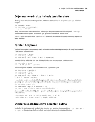 142FLASH IÇIN ACTIONSCRIPT 3.0 PROGRAMLAMA
Dizelerle çalışma
Diğer nesnelerin dize halinde temsilini alma
Herhangi türdeki bir nesnenin String temsilini alabilirsiniz. Tüm nesneler bu amaçla bir toString() yöntemine
sahiptir:
var n:Number = 99.47;
var str:String = n.toString();
// str == "99.47"
String nesneleri ile dize olmayan nesnelerin birleşimiyle + bitiştirme operatörünü kullandığınızda, toString()
yöntemini kullanmanız gerekir. Bitiştirmeyle ilgili ayrıntılar için bir sonraki bölüme bakın.
String() genel işlevi, belirli nesne için toString() yöntemini çağıran nesne tarafından döndürülen değerle aynı
değeri döndürür.
Dizeleri bitiştirme
Dizelerin bitiştirilmesi, iki dizenin alınıp sırayla birbirine eklenmesi anlamına gelir. Örneğin, iki dizeyi bitiştirmek için
+ operatörünü kullanabilirsiniz:
var str1:String = "green";
var str2:String = "ish";
var str3:String = str1 + str2; // str3 == "greenish"
Aşağıdaki örnekte gösterildiği gibi, aynı sonucu üretmek için += operatörünü de kullanabilirsiniz:
var str:String = "green";
str += "ish"; // str == "greenish"
Ayrıca, String sınıfı şu şekilde kullanılabilen bir concat() yöntemini içerir:
var str1:String = "Bonjour";
var str2:String = "from";
var str3:String = "Paris";
var str4:String = str1.concat(" ", str2, " ", str3);
// str4 == "Bonjour from Paris"
+ operatörünü (veya += operatörünü) bir String nesnesiyle ve dize olmayan bir nesneyle kullanırsanız, bu örnekte
gösterildiği gibi, ActionScript ifadeyi değerlendirmek için dize olmayan nesneyi bir String nesnesine dönüştürür:
var str:String = "Area = ";
var area:Number = Math.PI * Math.pow(3, 2);
str = str + area; // str == "Area = 28.274333882308138"
Ancak aşağıdaki örnekte gösterildiği gibi, + operatörü için bağlam sağlamak üzere gruplandırma için parantezleri
kullanabilirsiniz:
trace("Total: $" + 4.55 + 1.45); // output: Total: $4.551.45
trace("Total: $" + (4.55 + 1.45)); // output: Total: $6
Dizelerdeki alt dizeleri ve desenleri bulma
Alt dizeler, bir dize içindeki sıralı karakterlerdir. Örneğin, "abc" dizesi şu alt dizelere sahiptir: "", "a", "ab", "abc",
"b", "bc", "c". Bir dizenin alt dizelerini bulmak için ActionScript yöntemlerini kullanabilirsiniz.
 