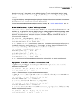 143FLASH IÇIN ACTIONSCRIPT 3.0 PROGRAMLAMA
Dizelerle çalışma
Desenler, ActionScript'te dizelerle veya normal ifadelerle tanımlanır. Örneğin, şu normal ifade belirli bir deseni
tanımlar—ardından bir rakam karakterinin geldiği A, B ve C harfleri (normal ifade sınırlayıcıları, eğik çizgilerdir):
/ABCd/
ActionScript, dizelerdeki desenlerin bulunmasına ve bulunan eşleşmelerin yerini alan alt dizelerlerle değiştirilmesine
yönelik yöntemler içerir. Bunlar ilerleyen bölümlerde açıklanmaktadır.
Normal ifadeler karmaşık desenleri tanımlayabilir. Daha fazla bilgi için, bkz. “Normal ifadeler kullanma” sayfa 202.
Karakter konumuna göre bir alt dizeyi bulma
substr() ve substring() yöntemleri birbirine benzer. Her ikisi de bir dizenin alt dizesini döndürür. Her ikisi de iki
parametre alır. Her iki yöntemde de birinci parametre, belirli bir dizedeki başlangıç karakterinin konumudur. Ancak,
substr() yönteminde ikinci parametre, döndürülecek alt dizenin uzunluğuyken, substring() yönteminde ikinci
parametre, alt dizenin sonundaki karakterin (döndürülen dizeye dahil edilmeyen) konumudur. Bu örnek, bu iki
yöntem arasındaki farkı gösterir:
var str:String = "Hello from Paris, Texas!!!";
trace(str.substr(11,15)); // output: Paris, Texas!!!
trace(str.substring(11,15)); // output: Pari
slice() yöntemi, substring() yöntemine benzer şekilde çalışır. Parametre olarak iki tane negatif olmayan tam sayı
verildiğinde tamamen aynı çalışır. Ancak, slice() yöntemi negatif tam sayıları parametre olarak alabilir ve bu
durumda aşağıdaki örnekte gösterildiği gibi, karakter konumu dizenin sonundan alınır:
var str:String = "Hello from Paris, Texas!!!";
trace(str.slice(11,15)); // output: Pari
trace(str.slice(-3,-1)); // output: !!
trace(str.slice(-3,26)); // output: !!!
trace(str.slice(-3,str.length)); // output: !!!
trace(str.slice(-8,-3)); // output: Texas
slice() yönteminin parametreleri olarak negatif olmayan tam sayılarla negatif tam sayıları birleştirebilirsiniz.
Eşleşen bir alt dizenin karakter konumunu bulma
Aşağıdaki örnekte gösterildiği gibi, bir dizedeki eşleşen alt dizeleri bulmak için indexOf() ve lastIndexOf()
yöntemlerini kullanabilirsiniz:
var str:String = "The moon, the stars, the sea, the land";
trace(str.indexOf("the")); // output: 10
indexOf() yönteminin büyük/küçük harf duyarlı olduğuna dikkat edin.
Aşağıdaki gibi, aramanın başlatılacağı dizedeki dizin konumunu belirtmek için ikinci bir parametre belirtebilirsiniz:
var str:String = "The moon, the stars, the sea, the land"
trace(str.indexOf("the", 11)); // output: 21
lastIndexOf() yöntemi, dizedeki alt dizenin en son geçtiği yeri bulur:
var str:String = "The moon, the stars, the sea, the land"
trace(str.lastIndexOf("the")); // output: 30
lastIndexOf() yöntemine ikinci bir parametre dahil ederseniz, arama geriye doğru çalışacak şekilde (sağdan sola)
dizedeki dizin konumundan yürütülür:
var str:String = "The moon, the stars, the sea, the land"
trace(str.lastIndexOf("the", 29)); // output: 21
 