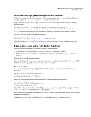 144FLASH IÇIN ACTIONSCRIPT 3.0 PROGRAMLAMA
Dizelerle çalışma
Alt dizelerin sınırlayıcıyla bölünmüş bir dizisini oluşturma
Alt dizelerin sınırlayıcı esas alınarak bölünmüş bir dizisini oluşturmak için split() yöntemini kullanabilirsiniz.
Örneğin, virgül sınırlı veya sekme sınırlı dizeyi birden çok dizeye bölebilirsiniz.
Aşağıdaki örnekte, sınırlayıcı olarak ve (&) karakterinin kullanılmasıyla bir dizinin nasıl alt dizelere bölündüğü
gösterilmektedir:
var queryStr:String = "first=joe&last=cheng&title=manager&StartDate=3/6/65";
var params:Array = queryStr.split("&", 2); // params == ["first=joe","last=cheng"]
split() yönteminin isteğe bağlı olan ikinci parametresi, döndürülen dizinin maksimum boyutunu tanımlar.
Normal bir ifadeyi de sınırlayıcı olarak kullanabilirsiniz:
var str:String = "Give met5."
var a:Array = str.split(/s+/); // a == ["Give","me","5."]
Daha fazla bilgi için, bkz. “Normal ifadeler kullanma” sayfa 202 ve ActionScript 3.0 Dil ve Bileşenler Başvurusu
Dizelerdeki desenleri bulma ve alt dizeleri değiştirme
String sınıfı, dizelerdeki desenlerle çalışılmasına yönelik şu yöntemleri içerir:
• Bir desenle eşleşen alt dizeleri bulmak için match() ve search() yöntemlerini kullanın.
• Bir desenle eşleşen alt dizeleri bulup bunları belirtilen bir alt dizeyle değiştirmek için replace() yöntemini
kullanın.
Bunlar ilerleyen bölümlerde açıklanmaktadır.
Bu yöntemlerde kullanılan desenleri tanımlamak için dizeleri veya normal ifadeleri kullanabilirsiniz. Normal ifadeler
hakkında daha fazla bilgi için, bkz. “Normal ifadeler kullanma” sayfa 202.
Eşleşen alt dizeleri bulma
search() yöntemi, bu örnekte gösterildiği gibi, belirli bir desenle eşleşen birinci alt dizenin dizin konumunu
döndürür:
var str:String = "The more the merrier.";
// (This search is case-sensitive.)
trace(str.search("the")); // output: 9
Bu örnekte gösterildiği gibi, eşleşen deseni tanımlamak için normal ifadeleri kullanabilirsiniz:
var pattern:RegExp = /the/i;
var str:String = "The more the merrier.";
trace(str.search(pattern)); // 0
Dizedeki birinci karakter 0 dizin konumunda olduğundan, trace() yönteminin çıktısı 0'dır. i bayrağı normal ifadede
ayarlanır, bu nedenle arama büyük/küçük harf duyarlı değildir.
Normal ifadede g (genel) bayrağı ayarlanmış olsa da, search() yöntemi yalnızca bir eşleşme bulur ve bunun başlangıç
dizin konumunu döndürür.
Aşağıdaki örnek, tırnak işareti içindeki bir dizeyle eşleşen, daha karmaşık bir normal ifadeyi gösterir:
 