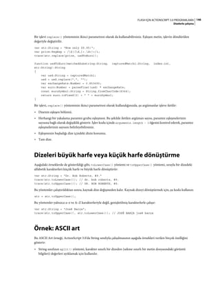 146FLASH IÇIN ACTIONSCRIPT 3.0 PROGRAMLAMA
Dizelerle çalışma
Bir işlevi replace() yönteminin ikinci parametresi olarak da kullanabilirsiniz. Eşleşen metin, işlevin döndürülen
değeriyle değiştirilir.
var str:String = "Now only $9.95!";
var price:RegExp = /$([d,]+.d+)+/i;
trace(str.replace(price, usdToEuro));
function usdToEuro(matchedSubstring:String, capturedMatch1:String, index:int,
str:String):String
{
var usd:String = capturedMatch1;
usd = usd.replace(",", "");
var exchangeRate:Number = 0.853690;
var euro:Number = parseFloat(usd) * exchangeRate;
const euroSymbol:String = String.fromCharCode(8364);
return euro.toFixed(2) + " " + euroSymbol;
}
Bir işlevi, replace() yönteminin ikinci parametresi olarak kullandığınızda, şu argümanlar işleve iletilir:
• Dizenin eşleşen bölümü.
• Herhangi bir yakalama parantez grubu eşleşmesi. Bu şekilde iletilen argüman sayısı, parantez eşleşmelerinin
sayısına bağlı olarak değişiklik gösterir. İşlev kodu içinde arguments.length - 3 öğesini kontrol ederek, parantez
eşleşmelerinin sayısını belirleyebilirsiniz.
• Eşleşmenin başladığı dize içindeki dizin konumu.
• Tam dize.
Dizeleri büyük harfe veya küçük harfe dönüştürme
Aşağıdaki örneklerde de gösterildiği gibi, toLowerCase() yöntemi ve toUpperCase() yöntemi, sırayla bir dizedeki
alfabetik karakterleri küçük harfe ve büyük harfe dönüştürür:
var str:String = "Dr. Bob Roberts, #9."
trace(str.toLowerCase()); // dr. bob roberts, #9.
trace(str.toUpperCase()); // DR. BOB ROBERTS, #9.
Bu yöntemler çalıştırıldıktan sonra, kaynak dize değişmeden kalır. Kaynak dizeyi dönüştürmek için, şu kodu kullanın:
str = str.toUpperCase();
Bu yöntemler yalnızca a–z ve A–Z karakterleriyle değil, genişletilmiş karakterlerle çalışır:
var str:String = "José Barça";
trace(str.toUpperCase(), str.toLowerCase()); // JOSÉ BARÇA josé barça
Örnek: ASCII art
Bu ASCII Art örneği, ActionScript 3.0'da String sınıfıyla çalışılmasının aşağıda örnekleri verilen birçok özelliğini
gösterir:
• String sınıfının split() yöntemi, karakter sınırlı bir dizeden (sekme sınırlı bir metin dosyasındaki görüntü
bilgileri) değerleri ayıklamak için kullanılır.
 