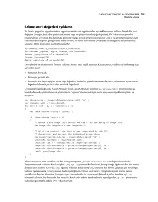 148FLASH IÇIN ACTIONSCRIPT 3.0 PROGRAMLAMA
Dizelerle çalışma
Sekme sınırlı değerleri ayıklama
Bu örnek, yaygın bir uygulama olan, uygulama verilerinin uygulamadan ayrı saklanmasını kullanır; bu şekilde, veri
değişirse (örneğin, başka bir görüntü eklenirse veya bir görüntünün başlığı değişirse), SWF dosyasının yeniden
oluşturulması gerekmez. Bu durumda, görüntü başlığı, gerçek görüntü dosyasının URL'si ve görüntüyü işlemek için
kullanılan bazı değerler gibi görüntü meta verileri, bir metin dosyasında (projedeki txt/ImageData.txt dosyasında)
saklanır. Metin dosyasının içerikleri şunlardır:
FILENAMETITLEWHITE_THRESHHOLDBLACK_THRESHHOLD
FruitBasket.jpgPear, apple, orange, and bananad810
Banana.jpgA picture of a bananaC820
Orange.jpgorangeFF20
Apple.jpgpicture of an apple6E10
Dosya belirli bir sekme sınırlı formatı kullanır. Birinci satır, başlık satırıdır. Kalan satırlar, yüklenecek her bitmap için
şu verileri içerir:
• Bitmapin dosya adı.
• Bitmapin görüntü adı.
• Bitmapler için beyaz eşiği ve siyah eşiği değerleri. Bunlar bir pikselin tamamen beyaz veya tamamen siyah olarak
değerlendirilmesi için ölçüt olan onaltılık değerlerdir.
Uygulama başlatıldığı anda AsciiArtBuilder sınıfı, AsciiArtBuilder sınıfının parseImageInfo() yönteminden şu
kodu kullanarak, görüntülenecek görüntülerin "yığınını" oluşturmak için metin dosyasının içeriklerini yükler ve
ayrıştırır:
var lines:Array = _imageInfoLoader.data.split("n");
var numLines:uint = lines.length;
for (var i:uint = 1; i < numLines; i++)
{
var imageInfoRaw:String = lines[i];
...
if (imageInfoRaw.length > 0)
{
// Create a new image info record and add it to the array of image info.
var imageInfo:ImageInfo = new ImageInfo();
// Split the current line into values (separated by tab (t)
// characters) and extract the individual properties:
var imageProperties:Array = imageInfoRaw.split("t");
imageInfo.fileName = imageProperties[0];
imageInfo.title = normalizeTitle(imageProperties[1]);
imageInfo.whiteThreshold = parseInt(imageProperties[2], 16);
imageInfo.blackThreshold = parseInt(imageProperties[3], 16);
result.push(imageInfo);
}
}
Metin dosyasının tüm içerikleri, tek bir String örneği olan _imageInfoLoader.data özelliğinde barındırılır.
Parametre olarak yeni satır karakteriyle ("n") split() yöntemi kullanılarak, String örneği, öğelerinin her biri metin
dosyası satırı olan bir Array (lines) öğesine bölünür. Daha sonra kod, satırların her biriyle çalışmak için bir döngü
kullanır (gerçek içerik yerine yalnızca başlık içerdiğinden, birinci satır hariç). Döngünün içinde, tek bir satırın
içeriklerini, değerler kümesine (imageProperties adındaki Array nesnesi) bölmek için bir kez daha split()
yöntemi kullanılır. Bu durumda, her satırdaki karakterler sekme karakterleriyle ayrıldığından, split() yöntemiyle
kullanılan parametre, sekme ("t") karakteridir.
 