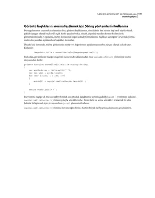 149FLASH IÇIN ACTIONSCRIPT 3.0 PROGRAMLAMA
Dizelerle çalışma
Görüntü başlıklarını normalleştirmek için String yöntemlerini kullanma
Bu uygulamanın tasarım kararlarından biri, görüntü başlıklarının, sözcüklerin her birinin baş harfi büyük olacak
şekilde (yaygın olarak baş harfi küçük harfle yazılan birkaç sözcük dışında) standart format kullanılarak
görüntülenmesidir. Uygulama, metin dosyasının uygun şekilde formatlanmış başlıklar içerdiğini varsaymak yerine,
metin dosyasından ayıklanırken başlıkları formatlar.
Önceki kod listesinde, tek bir görüntünün meta veri değerlerinin ayıklanmasının bir parçası olarak şu kod satırı
kullanılır:
imageInfo.title = normalizeTitle(imageProperties[1]);
Bu kodda, görüntünün başlığı ImageInfo nesnesinde saklanmadan önce normalizeTitle() yöntemiyle metin
dosyasından iletilir:
private function normalizeTitle(title:String):String
{
var words:Array = title.split(" ");
var len:uint = words.length;
for (var i:uint; i < len; i++)
{
words[i] = capitalizeFirstLetter(words[i]);
}
return words.join(" ");
}
Bu yöntem, başlığı tek tek sözcüklere bölmek için (boşluk karakteriyle ayrılmış şekilde) split() yöntemini kullanır,
capitalizeFirstLetter() yöntemi yoluyla sözcüklerin her birini iletir ve sonra sözcükleri tekrar tek bir dize
halinde birleştirmek için Array sınıfının join() yöntemini kullanır.
capitalizeFirstLetter() yöntemi, her sözcüğün birinci harfini büyük harf yapma çalışmasını gerçekleştirir.
 