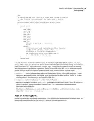 150FLASH IÇIN ACTIONSCRIPT 3.0 PROGRAMLAMA
Dizelerle çalışma
/**
* Capitalizes the first letter of a single word, unless it's one of
* a set of words that are normally not capitalized in English.
*/
private function capitalizeFirstLetter(word:String):String
{
switch (word)
{
case "and":
case "the":
case "in":
case "an":
case "or":
case "at":
case "of":
case "a":
// Don't do anything to these words.
break;
default:
// For any other word, capitalize the first character.
var firstLetter:String = word.substr(0, 1);
firstLetter = firstLetter.toUpperCase();
var otherLetters:String = word.substring(1);
word = firstLetter + otherLetters;
}
return word;
}
Türkçe'de, başlıkta şu sözcüklerden biri bulunuyorsa, bu sözcüklerin baş harfi büyük harfli yapılmaz: “ve”, “için”,
“ancak”, “fakat”, “veya”, “de” “da” veya “ki” (Bu, kuralların basitleştirilmiş bir sürümüdür.) Bu mantığı çalıştırmak için
kod ilk olarak bir switch deyimini kullanarak sözcüğün büyük harfli yapılmaması gereken sözcüklerden biri olup
olmadığını kontrol eder. Büyük harfli yapılmaması gereken sözcüklerden biriyse, kod switch deyimini atlar. Diğer
yandan, sözcüğün büyük harfli yapılması gerekiyorsa, bu da birkaç adım uygulanarak şu şekilde yapılır:
1 substr(0, 1) yöntemi kullanılarak sözcüğün birinci harfi ayıklanır, böylece 0 dizinindeki karakterle (0 birinci
parametresi tarafından belirtildiği gibi, dizedeki birinci harf) başlayan bir alt dize ayıklanır. Alt dize bir karakter
uzunluğundadır (1 ikinci parametresi tarafından belirtildiği gibi).
2 toUpperCase() yöntemi kullanılarak bu karakter büyük harfli yapılır.
3 Orijinal sözcüğün kalan karakterleri, substring(1) yöntemi kullanılarak ayıklanır, böylece dizin 1'de başlayan bir
alt dize (ikinci harf), dizenin sonuna doğru ayıklanır (substring() yönteminin ikinci parametresinin
bırakılmasıyla belirtildiği gibi).
4 Dize bitiştirmesi kullanılarak, yeni büyük harfli yapılan birinci harf, kalan harflerle birleştirilerek son sözcük
oluşturulur: firstLetter + otherLetters.
ASCII art metni oluşturma
BitmapToAsciiConverter sınıfı, bitmap görüntüsünün ASCII metin temsiline dönüştürülmesi işlevselliğini sağlar. Bu
işlem, kısmen burada gösterilen parseBitmapData() yöntemi tarafından gerçekleştirilir:
 