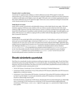 7FLASH IÇIN ACTIONSCRIPT 3.0 PROGRAMLAMA
ActionScript 3.0'a giriş
Dinamik verileri ve içerikleri işleme
ActionScript 3.0, uygulamanızda varlıkların ve verilerin yüklenmesi için tüm API'de sezgisel ve tutarlı olan
mekanizmalar içerir. Yeni Loader sınıfı, SWF dosyalarının ve görüntü varlıklarının yüklenmesi için tek bir mekanizma
ve yüklenen içerikle ilgili ayrıntılı bilgilere erişme yolu sağlar. URLLoader sınıfı, veri tabanlı uygulamalarda metin ve
ikili verilerin yüklenmesi için ayrı bir mekanizma sağlar. Socket sınıfı, sunucu soketlerine herhangi bir formatta ikili
verileri okuyup yazmak için bir araç sağlar.
Düşük düzeyli veri erişimi
Çeşitli API'ler, önceden ActionScript'te asla kullanılabilir olmayan verilere düşük düzeyli erişim sağlar. URLLoader
tarafından uygulanan URLStream sınıfı, indirilen veriler için, indirme sırasında verilere ham ikili veriler olarak
erişilmesini sağlar. ByteArray sınıfı, ikili verilerle okumayı, yazmayı ve çalışmayı eniyileştirmenize olanak sağlar. Yeni
Sound API'si, SoundChannel ve SoundMixer sınıfları üzerinden ayrıntılı ses denetimi sağlar. Güvenlikle ilgilenen yeni
API'ler, SWF dosyasının veya yüklenen içeriğin güvenlik ayrıcalıkları hakkında bilgi sağlayarak güvenlik hatalarını
daha iyi işlemenize olanak tanır.
Metinle çalışma
ActionScript 3.0, tüm metinle ilgili API'ler için bir flash.text paketi içerir. TextLineMetrics sınıfı, bir metin alanındaki
metin satırı için ayrıntılı ölçütler sağlar; ActionScript 2.0'daki TextFormat.getTextExtent() öğesinin yerini alır.
TextField sınıfı, bir metin satırı veya bir metin satırındaki tek bir karakter hakkında belirli bilgiler sağlayabilen ilginç
özellikte birçok yeni düşük düzeyli yöntemler içerir. Bu yöntemler arasında, bir karakterin sınırlama kutusunu temsil
eden dikdörtgeni döndüren getCharBoundaries(), belirtilen bir noktadaki karakterin dizinini döndüren
getCharIndexAtPoint() ve bir paragraftaki birinci karakterin dizinini döndüren getFirstCharInParagraph()
yer alır. Satır düzeyindeki yöntemler arasında, belirtilen bir metin satırındaki karakterlerin sayısını döndüren
getLineLength() ve belirtilen satırın metnini döndüren getLineText() yer alır. Yeni bir Font sınıfı, SWF
dosyalarındaki gömülü fontların yönetilmesi için araçlar sağlar.
Önceki sürümlerle uyumluluk
Flash Player her zamanki gibi, önceden yayınlanmış içerikle geriye doğru tam uyumluluk sağlar. Önceki Flash Player
sürümlerinde çalışan tüm içerikler Flash Player 9 ve sonrasında da çalışır. Ancak Flash Player 9'da ActionScript 3.0'ın
bulunması, eski içerik ile Flash Player 9'da çalışan yeni içerik arasında birlikte çalışılabilirlik konusunda zorluklara yol
açabilir. Uyumluluk sorunları arasında şunlar yer alır:
• Tek bir SWF dosyası, ActionScript 1.0 veya 2.0 kodunu ActionScript 3.0 koduyla birleştiremez.
• ActionScript 3.0 kodu, ActionScript 1.0 veya 2.0'da yazılmış bir SWF dosyasını yükleyebilir ancak SWF dosyasının
değişkenlerine ve işlevlerine erişemez.
• ActionScript 1.0 veya 2.0'da yazılmış SWF dosyaları, ActionScript 3.0'da yazılmış SWF dosyalarını yükleyemez. Bu
da, Flash 8 veya Flex Builder 1.5 ya da önceki sürümlerde yazılmış SWF dosyalarının ActionScript 3.0 SWF
dosyalarını yükleyemediği anlamına gelir.
Bu kuralın tek istisnası, ActionScript 2.0 SWF dosyası, düzeylerinden birine önceden herhangi bir şey yüklemediği
sürece, ActionScript 2.0 SWF dosyasının bir ActionScript 3.0 SWF dosyasıyla kendisini değiştirebilmesidir.
ActionScript 2.0 SWF dosyası, loadMovieNum() öğesine bir çağrı yapıp level parametresine 0 değerini ileterek
bunu yapabilir.
 