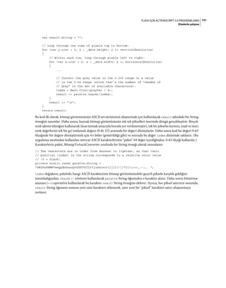 151FLASH IÇIN ACTIONSCRIPT 3.0 PROGRAMLAMA
Dizelerle çalışma
var result:String = "";
// Loop through the rows of pixels top to bottom:
for (var y:uint = 0; y < _data.height; y += verticalResolution)
{
// Within each row, loop through pixels left to right:
for (var x:uint = 0; x < _data.width; x += horizontalResolution)
{
...
// Convert the gray value in the 0-255 range to a value
// in the 0-64 range (since that's the number of "shades of
// gray" in the set of available characters):
index = Math.floor(grayVal / 4);
result += palette.charAt(index);
}
result += "n";
}
return result;
Bu kod ilk olarak, bitmap görüntüsünün ASCII art sürümünü oluşturmak için kullanılacak result adındaki bir String
örneğini tanımlar. Daha sonra, kaynak bitmap görüntüsünün tek tek pikselleri üzerinde döngü gerçekleştirir. Birçok
renk işleme tekniğini kullanarak (kısa tutmak amacıyla burada yer verilmemiştir), tek bir pikselin kırmızı, yeşil ve mavi
renk değerlerini tek bir gri tonlamalı değere (0 ile 255 arasında bir değer) dönüştürür. Daha sonra kod bu değeri 0-63
ölçeğinde bir değere dönüştürmek için 4'e böler (gösterildiği gibi) ve sonrada bu değer index dizininde saklanır. (Bu
uygulama tarafından kullanılan mevcut ASCII karakterlerinin "paleti" 64 değer içerdiğinden, 0-63 ölçeği kullanılır.)
Karakterlerin paleti, BitmapToAsciiConverter sınıfında bir String örneği olarak tanımlanır:
// The characters are in order from darkest to lightest, so that their
// position (index) in the string corresponds to a relative color value
// (0 = black).
private static const palette:String =
"@#$%&8BMW*mwqpdbkhaoQ0OZXYUJCLtfjzxnuvcr[]{}1()|/?Il!i><+_~-;,. ";
index değişkeni, paletteki hangi ASCII karakterinin bitmap görüntüsündeki geçerli piksele karşılık geldiğini
tanımladığından, charAt() yöntemi kullanılarak palette String öğesinden o karakter alınır. Daha sonra bitiştirme
ataması (+=) operatörü kullanılarak bu karakter result String örneğine eklenir. Ayrıca, her piksel satırının sonunda,
result String öğesinin sonuna yeni satır karakteri eklenerek, satır yeni bir "piksel" karakteri satırı oluşturmaya
zorlanır.
 