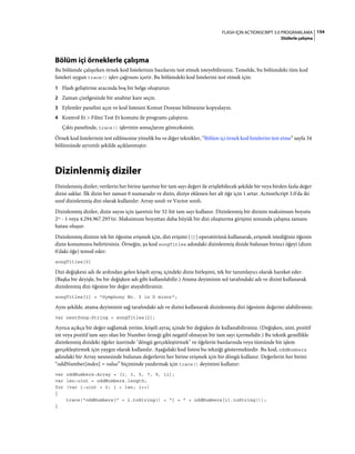154FLASH IÇIN ACTIONSCRIPT 3.0 PROGRAMLAMA
Dizilerle çalışma
Bölüm içi örneklerle çalışma
Bu bölümde çalışırken örnek kod listelerinin bazılarını test etmek isteyebilirsiniz. Temelde, bu bölümdeki tüm kod
listeleri uygun trace() işlev çağrısını içerir. Bu bölümdeki kod listelerini test etmek için:
1 Flash geliştirme aracında boş bir belge oluşturun
2 Zaman çizelgesinde bir anahtar kare seçin.
3 Eylemler panelini açın ve kod listesini Komut Dosyası bölmesine kopyalayın.
4 Kontrol Et > Filmi Test Et komutu ile programı çalıştırın.
Çıktı panelinde, trace() işlevinin sonuçlarını göreceksiniz.
Örnek kod listelerinin test edilmesine yönelik bu ve diğer teknikler, “Bölüm içi örnek kod listelerini test etme” sayfa 34
bölümünde ayrıntılı şekilde açıklanmıştır.
Dizinlenmiş diziler
Dizinlenmiş diziler, verilerin her birine işaretsiz bir tam sayı değeri ile erişilebilecek şekilde bir veya birden fazla değer
dizisi saklar. İlk dizin her zaman 0 numaradır ve dizin, diziye eklenen her alt öğe için 1 artar. ActionScript 3.0'da iki
sınıf dizinlenmiş dizi olarak kullanılır: Array sınıfı ve Vector sınıfı.
Dizinlenmiş diziler, dizin sayısı için işaretsiz bir 32-bit tam sayı kullanır. Dizinlenmiş bir dizinin maksimum boyutu
232 - 1 veya 4.294.967.295'tir. Maksimum boyuttan daha büyük bir dizi oluşturma girişimi sonunda çalışma zamanı
hatası oluşur.
Dizinlenmiş dizinin tek bir öğesine erişmek için, dizi erişimi ([]) operatörünü kullanarak, erişmek istediğiniz öğenin
dizin konumunu belirtirsiniz. Örneğin, şu kod songTitles adındaki dizinlenmiş dizide bulunan birinci öğeyi (dizin
0'daki öğe) temsil eder:
songTitles[0]
Dizi değişkeni adı ile ardından gelen köşeli ayraç içindeki dizin birleşimi, tek bir tanımlayıcı olarak hareket eder.
(Başka bir deyişle, bu bir değişken adı gibi kullanılabilir.) Atama deyiminin sol tarafındaki adı ve dizini kullanarak
dizinlenmiş dizi öğesine bir değer atayabilirsiniz:
songTitles[1] = "Symphony No. 5 in D minor";
Aynı şekilde, atama deyiminin sağ tarafındaki adı ve dizini kullanarak dizinlenmiş dizi öğesinin değerini alabilirsiniz:
var nextSong:String = songTitles[2];
Ayrıca açıkça bir değer sağlamak yerine, köşeli ayraç içinde bir değişken de kullanabilirsiniz. (Değişken, uint, pozitif
int veya pozitif tam sayı olan bir Number örneği gibi negatif olmayan bir tam sayı içermelidir.) Bu teknik genellikle
dizinlenmiş dizideki öğeler üzerinde "döngü gerçekleştirmek" ve öğelerin bazılarında veya tümünde bir işlem
gerçekleştirmek için yaygın olarak kullanılır. Aşağıdaki kod listesi bu tekniği göstermektedir. Bu kod, oddNumbers
adındaki bir Array nesnesinde bulunan değerlerin her birine erişmek için bir döngü kullanır. Değerlerin her birini
“oddNumber[index] = value” biçiminde yazdırmak için trace() deyimini kullanır:
var oddNumbers:Array = [1, 3, 5, 7, 9, 11];
var len:uint = oddNumbers.length;
for (var i:uint = 0; i < len; i++)
{
trace("oddNumbers[" + i.toString() + "] = " + oddNumbers[i].toString());
}
 