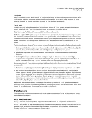 155FLASH IÇIN ACTIONSCRIPT 3.0 PROGRAMLAMA
Dizilerle çalışma
Array sınıfı
Birinci dizinlenmiş dizi türü, Array sınıfıdır. Bir Array örneği herhangi bir veri türünün değerini bulundurabilir. Aynı
Array nesnesi, farklı veri türlerindeki nesneleri bulundurabilir. Örneğin, tek bir Array örneği, dizin 0'da bir String
değerine, dizin 1'de bir Number örneğine ve dizin 2'de bir XML nesnesine sahip olabilir.
Vector sınıfı
ActionScript 3.0'da kullanılabilir olan başka bir dizinlenmiş dizi türü de Vector sınıfıdır. Vector örneği türlenmiş
dizidir, başka bir deyişle, Vector örneğindeki tüm öğeler her zaman aynı veri türüne sahiptir.
Not: Vector sınıfı, Flash Player 10 ve Adobe AIR 1.5'ten itibaren kullanılabilir.
Bir Vector değişkeni bildirdiğinizde veya bir Vector nesnesini başlattığınızda, Vector öğesinin içerebildiği nesnelerin
veri türünü açıkça belirtirsiniz. Belirtilen veri türü, Vector öğesinin taban türü olarak bilinir. Çalışma zamanında ve
derleme zamanında (katı modda), Vector öğesinin değerini ayarlayan veya Vector öğesinden bir değer alan herhangi
bir kod kontrol edilir. Eklenen veya alınan nesnenin veri türü, Vector öğesinin taban türüyle eşleşmezse bir hata
oluşur.
Veri türü kısıtlamasına ek olarak, Vector sınıfının Array sınıfından ayırt edilmesini sağlayan başka kısıtlamaları vardır:
• Vector yoğun bir dizidir. Array nesnesi, 1-6 arasındaki konumlarda değer içermese de, 0 ve 7 dizinlerinde değerler
içerebilir. Ancak bir Vector öğesinin her dizinde bir değer (veya null değeri) içermesi gerekir.
• Vector isteğe bağlı olarak sabit uzunlukta olabilir. Başka bir deyişle, Vector öğesinin içerdiği öğelerin sayısı
değişemez.
• Vector öğelerine erişim sınırlarla denetlenir. Son öğeden büyük bir dizinden (length - 1) asla bir değer
okuyamazsınız. Asla geçerli son dizinin ötesinde birden çok dizin içeren bir değer ayarlayamazsınız. (Başka bir
deyişle, varolan bir dizinde veya [length] dizininde yalnızca bir değer ayarlayabilirsiniz.)
Kısıtlamaları nedeniyle Vector öğesinin, tüm öğeleri tek bir sınıfın örnekleri olan Array örneğine göre iki adet birincil
avantajı vardır:
• Performans: Array örneği yerine Vector örneği kullanıldığında, dizi öğesinin erişimi ve yinelemesi daha hızlıdır.
• Tür güvenliği: katı modda derleyici veri türü hatalarını tanımlayabilir. Bu tür hata örnekleri arasında, Vector
öğesine yanlış veri türünde bir değer atanması veya Vector öğesinden değer okunurken yanlış veri türü beklenmesi
yer alır. Çalışma zamanında, Vector nesnesine veri eklenirken veya Vector öğesinden veri okunurken de veri türleri
kontrol edilir. Ancak bir Vector öğesine değer eklemek için push() yöntemini veya unshift() yöntemini
kullandığınızda, argümanların veri türlerinin derleme zamanında kontrol edilmediğini unutmayın. Bu yöntemler
kullanılırken, değerler çalışma zamanında kontrol edilir.
Ek kısıtlama ve avantajların yanı sıra, Vector sınıfı Array sınıfına çok benzer. Bir Vector nesnesinin özellikleri ve
yöntemleri birçok durumda Array öğesinin özelliklerine ve yöntemlerine benzer. Tüm öğelerin aynı veri türüne sahip
olduğu bir Array kullanmanız durumunda, Vector örneği tercih edilebilir.
Dizi oluşturma
Array örneği veya Vector örneği oluşturmak için birçok teknik kullanabilirsiniz. Ancak, her dizi oluşturma tekniği
birbirinden farklılık gösterir.
Array örneği oluşturma
Array() yapıcısını çağırarak veya Array değişmez sözdizimini kullanarak bir Array nesnesi oluşturursunuz.
Array() yapıcısı işlevi, üç farklı şekilde kullanılabilir. İlk olarak, yapıcıyı argüman olmadan çağırırsanız, boş bir dizi
alırsınız. Dizide herhangi bir öğe olmadığını doğrulamak için Array sınıfının length özelliğini kullanabilirsiniz.
Örneğin, şu kod Array() yapıcısını argüman olmadan çağırır:
 