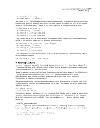 156FLASH IÇIN ACTIONSCRIPT 3.0 PROGRAMLAMA
Dizilerle çalışma
var names:Array = new Array();
trace(names.length); // output: 0
İkinci olarak, Array() yapıcısına tek parametre olarak bir sayıyı kullanırsanız, o sayı değerinin belirttiği uzunlukta bir
dizi oluşturulur ve öğelerin her birinin değeri undefined olarak ayarlanır. Argümanın, 0 ile 4.294.967.295 arasında
işaretsiz bir tam sayı olması gerekir. Örneğin, şu kod Array() yapıcısını tek bir sayısal argüman ile çağırır:
var names:Array = new Array(3);
trace(names.length); // output: 3
trace(names[0]); // output: undefined
trace(names[1]); // output: undefined
trace(names[2]); // output: undefined
Üçüncü olarak, yapıcıyı çağırır ve parametre olarak bir öğe listesi iletirseniz, parametrelerin her birine karşılık gelen
öğelerle bir dizi oluşturulur. Şu kod, Array() yapıcısına üç argüman iletir:
var names:Array = new Array("John", "Jane", "David");
trace(names.length); // output: 3
trace(names[0]); // output: John
trace(names[1]); // output: Jane
trace(names[2]); // output: David
Array değişmezleriyle de diziler oluşturabilirsiniz. Aşağıdaki örnekte gösterildiği gibi, bir Array değişmezi doğrudan
bir dizi değişkenine atanabilir:
var names:Array = ["John", "Jane", "David"];
Vector örneği oluşturma
Vector.<T>() yapıcısını çağırarak bir Vector örneği oluşturursunuz. Vector.<T>() global işlevini çağırarak da bir
Vector oluşturabilirsiniz. Bu işlev, belirtilen bir nesneyi Vector örneğine dönüştürür. ActionScript, Array değişmez
sözdizimine eşdeğer olan bir Vector öğesi içermez.
Her Vector değişkeni (veya aynı şekilde bir Vector yöntemi parametresi ya da yöntem döndürme türü) bildirdiğinizde,
Vector değişkeninin taban türünü belirtirsiniz. Vector.<T>() yapıcısını çağırarak bir Vector örneği
oluşturduğunuzda, taban türünü de belirtirsiniz. Başka bir deyişle, ActionScript'te Vector terimini her
kullandığınızda, bir taban türü bu terime eşlik eder.
type parametresi sözdizimini kullanarak Vector öğesinin taban türünü belirtirsiniz. type parametresi, kodda Vector
sözcüğünden hemen sonra gelir. Bu örnekte gösterildiği gibi, bir nokta (.) ve ardından açılı ayraç (<>) içine alınmış
taban sınıfı adını içerir:
var v:Vector.<String>;
v = new Vector.<String>();
Örneğin birinci satırında, v değişkeni Vector.<String> örneği olarak bildirilir. Başka bir deyişle, bu yalnızca String
örneklerini barındırabilen bir dizinlenmiş diziyi temsil eder. İkinci satır, aynı Vector türünde bir örnek (başka bir
deyişle, öğelerinin tümü String örneği olan bir Vector) oluşturmak için Vector() yapıcısını çağırır. Bu nesneyi v
öğesine atar.
Vector.<T>() yapıcısını kullanma
Vector.<T>() yapıcısını argüman olmadan kullanırsanız, bu boş bir Vector örneği oluşturur. length özelliğini
kontrol ederek bir Vector öğesinin boş olup olmadığını test edebilirsiniz. Örneğin, şu kod, Vector.<T>() yapıcısını
argüman olmadan çağırır:
var names:Vector.<String> = new Vector.<String>();
trace(names.length); // output: 0
 