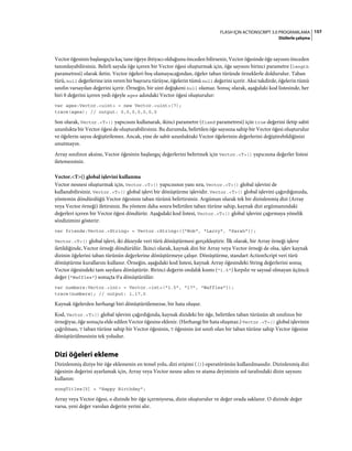 157FLASH IÇIN ACTIONSCRIPT 3.0 PROGRAMLAMA
Dizilerle çalışma
Vector öğesinin başlangıçta kaç tane öğeye ihtiyacı olduğunu önceden bilirseniz, Vector öğesinde öğe sayısını önceden
tanımlayabilirsiniz. Belirli sayıda öğe içeren bir Vector öğesi oluşturmak için, öğe sayısını birinci parametre (length
parametresi) olarak iletin. Vector öğeleri boş olamayacağından, öğeler taban türünde örneklerle doldurulur. Taban
türü, null değerlerine izin veren bir başvuru türüyse, öğelerin tümü null değerini içerir. Aksi takdirde, öğelerin tümü
sınıfın varsayılan değerini içerir. Örneğin, bir uint değişkeni null olamaz. Sonuç olarak, aşağıdaki kod listesinde, her
biri 0 değerini içeren yedi öğeyle ages adındaki Vector öğesi oluşturulur:
var ages:Vector.<uint> = new Vector.<uint>(7);
trace(ages); // output: 0,0,0,0,0,0,0
Son olarak, Vector.<T>() yapıcısını kullanarak, ikinci parametre (fixed parametresi) için true değerini iletip sabit
uzunlukta bir Vector öğesi de oluşturabilirsiniz. Bu durumda, belirtilen öğe sayısına sahip bir Vector öğesi oluşturulur
ve öğelerin sayısı değiştirilemez. Ancak, yine de sabit uzunluktaki Vector öğelerinin değerlerini değiştirebildiğinizi
unutmayın.
Array sınıfının aksine, Vector öğesinin başlangıç değerlerini belirtmek için Vector.<T>() yapıcısına değerler listesi
iletemezsiniz.
Vector.<T>() global işlevini kullanma
Vector nesnesi oluşturmak için, Vector.<T>() yapıcısının yanı sıra, Vector.<T>() global işlevini de
kullanabilirsiniz. Vector.<T>() global işlevi bir dönüştürme işlevidir. Vector.<T>() global işlevini çağırdığınızda,
yöntemin döndürdüğü Vector öğesinin taban türünü belirtirsiniz. Argüman olarak tek bir dizinlenmiş dizi (Array
veya Vector örneği) iletirsiniz. Bu yöntem daha sonra belirtilen taban türüne sahip, kaynak dizi argümanındaki
değerleri içeren bir Vector öğesi döndürür. Aşağıdaki kod listesi, Vector.<T>() global işlevini çağırmaya yönelik
sözdizimini gösterir:
var friends:Vector.<String> = Vector.<String>(["Bob", "Larry", "Sarah"]);
Vector.<T>() global işlevi, iki düzeyde veri türü dönüştürmesi gerçekleştirir. İlk olarak, bir Array örneği işleve
iletildiğinde, Vector örneği döndürülür. İkinci olarak, kaynak dizi bir Array veya Vector örneği de olsa, işlev kaynak
dizinin öğelerini taban türünün değerlerine dönüştürmeye çalışır. Dönüştürme, standart ActionScript veri türü
dönüştürme kurallarını kullanır. Örneğin, aşağıdaki kod listesi, kaynak Array öğesindeki String değerlerini sonuç
Vector öğesindeki tam sayılara dönüştürür. Birinci değerin ondalık kısmı ("1.5") kırpılır ve sayısal olmayan üçüncü
değer ("Waffles") sonuçta 0'a dönüştürülür:
var numbers:Vector.<int> = Vector.<int>("1.5", "17", "Waffles"]);
trace(numbers); // output: 1,17,0
Kaynak öğelerden herhangi biri dönüştürülemezse, bir hata oluşur.
Kod, Vector.<T>() global işlevini çağırdığında, kaynak dizideki bir öğe, belirtilen taban türünün alt sınıfının bir
örneğiyse, öğe sonuçta elde edilen Vector öğesine eklenir. (Herhangi bir hata oluşmaz.) Vector.<T>() global işlevinin
çağrılması, T taban türüne sahip bir Vector öğesinin, T öğesinin üst sınıfı olan bir taban türüne sahip Vector öğesine
dönüştürülmesinin tek yoludur.
Dizi öğeleri ekleme
Dizinlenmiş diziye bir öğe eklemenin en temel yolu, dizi erişimi ([]) operatörünün kullanılmasıdır. Dizinlenmiş dizi
öğesinin değerini ayarlamak için, Array veya Vector nesne adını ve atama deyiminin sol tarafındaki dizin sayısını
kullanın:
songTitles[5] = "Happy Birthday";
Array veya Vector öğesi, o dizinde bir öğe içermiyorsa, dizin oluşturulur ve değer orada saklanır. O dizinde değer
varsa, yeni değer varolan değerin yerini alır.
 