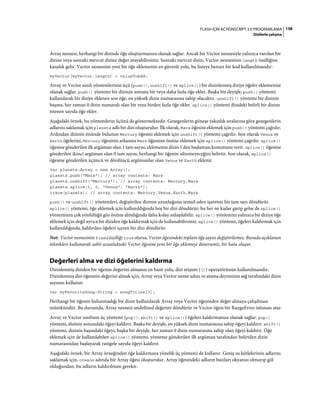 158FLASH IÇIN ACTIONSCRIPT 3.0 PROGRAMLAMA
Dizilerle çalışma
Array nesnesi, herhangi bir dizinde öğe oluşturmanıza olanak sağlar. Ancak bir Vector nesnesiyle yalnızca varolan bir
dizine veya sonraki mevcut dizine değer atayabilirsiniz. Sonraki mevcut dizin, Vector nesnesinin length özelliğine
karşılık gelir. Vector nesnesine yeni bir öğe eklemenin en güvenli yolu, bu listeye benzer bir kod kullanılmasıdır:
myVector[myVector.length] = valueToAdd;
Array ve Vector sınıfı yöntemlerinin üçü (push(), unshift() ve splice()) bir dizinlenmiş diziye öğeler eklemenize
olanak sağlar. push() yöntemi bir dizinin sonuna bir veya daha fazla öğe ekler. Başka bir deyişle, push() yöntemi
kullanılarak bir diziye eklenen son öğe, en yüksek dizin numarasına sahip olacaktır. unshift() yöntemi bir dizinin
başına, her zaman 0 dizin numaralı olan bir veya birden fazla öğe ekler. splice() yöntemi dizideki belirli bir dizine
istenen sayıda öğe ekler.
Aşağıdaki örnek, bu yöntemlerin üçünü de göstermektedir. Gezegenlerin güneşe yakınlık sıralarına göre gezegenlerin
adlarını saklamak için planets adlı bir dizi oluşturulur. İlk olarak, Mars öğesini eklemek için push() yöntemi çağrılır.
Ardından dizinin önünde bulunan Mercury öğesini eklemek için unshift() yöntemi çağrılır. Son olarak Venus ve
Earth öğelerini, Mercury öğesinin arkasına Mars öğesinin önüne eklemek için splice() yöntemi çağrılır. splice()
öğesine gönderilen ilk argüman olan 1 tam sayısı, eklemenin dizin 1'den başlaması komutunu verir. splice() öğesine
gönderilen ikinci argüman olan 0 tam sayısı, herhangi bir öğenin silinmeyeceğini belirtir. Son olarak, splice()
öğesine gönderilen üçüncü ve dördüncü argümanlar olan Venus ve Earth eklenir.
var planets:Array = new Array();
planets.push("Mars"); // array contents: Mars
planets.unshift("Mercury"); // array contents: Mercury,Mars
planets.splice(1, 0, "Venus", "Earth");
trace(planets); // array contents: Mercury,Venus,Earth,Mars
push() ve unshift() yöntemleri, değiştirilen dizinin uzunluğunu temsil eden işaretsiz bir tam sayı döndürür.
splice() yöntemi, öğe eklemek için kullanıldığında boş bir dizi döndürür; bu her ne kadar garip gelse de splice()
yönteminin çok yönlülüğü göz önüne alındığında daha kolay anlaşılabilir. splice() yöntemini yalnızca bir diziye öğe
eklemek için değil ayrıca bir diziden öğe kaldırmak için de kullanabilirsiniz. splice() yöntemi, öğeleri kaldırmak için
kullanıldığında, kaldırılan öğeleri içeren bir dizi döndürür.
Not: Vector nesnesinin fixed özelliği true olursa, Vector öğesindeki toplam öğe sayısı değiştirilemez. Burada açıklanan
teknikleri kullanarak sabit uzunluktaki Vector öğesine yeni bir öğe eklemeyi denerseniz, bir hata oluşur.
Değerleri alma ve dizi öğelerini kaldırma
Dizinlenmiş diziden bir öğenin değerini almanın en basit yolu, dizi erişimi ([]) operatörünün kullanılmasıdır.
Dizinlenmiş dizi öğesinin değerini almak için, Array veya Vector nesne adını ve atama deyiminin sağ tarafındaki dizin
sayısını kullanın:
var myFavoriteSong:String = songTitles[3];
Herhangi bir öğenin bulunmadığı bir dizin kullanılarak Array veya Vector öğesinden değer almaya çalışılması
mümkündür. Bu durumda, Array nesnesi undefined değerini döndürür ve Vector öğesi bir RangeError istisnası atar.
Array ve Vector sınıfının üç yöntemi (pop(), shift() ve splice()) öğeleri kaldırmanıza olanak sağlar. pop()
yöntemi, dizinin sonundaki öğeyi kaldırır. Başka bir deyişle, en yüksek dizin numarasına sahip öğeyi kaldırır. shift()
yöntemi, dizinin başındaki öğeyi, başka bir deyişle, her zaman 0 dizin numarasına sahip olan öğeyi kaldırır. Öğe
eklemek için de kullanılabilen splice() yöntemi, yönteme gönderilen ilk argüman tarafından belirtilen dizin
numarasından başlayarak rastgele sayıda öğeyi kaldırır.
Aşağıdaki örnek, bir Array örneğinden öğe kaldırmaya yönelik üç yöntemi de kullanır. Geniş su kütlelerinin adlarını
saklamak için, oceans adında bir Array öğesi oluşturulur. Array öğesindeki adların bazıları okyanus olmayıp göl
olduğundan, bu adların kaldırılması gerekir.
 