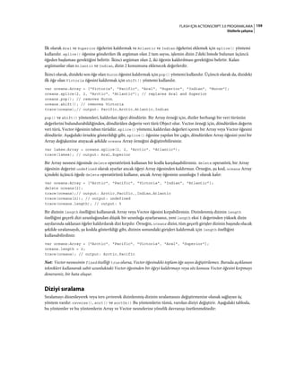 159FLASH IÇIN ACTIONSCRIPT 3.0 PROGRAMLAMA
Dizilerle çalışma
İlk olarak Aral ve Superior öğelerini kaldırmak ve Atlantic ve Indian öğelerini eklemek için splice() yöntemi
kullanılır. splice() öğesine gönderilen ilk argüman olan 2 tam sayısı, işlemin dizin 2'deki listede bulunan üçüncü
öğeden başlaması gerektiğini belirtir. İkinci argüman olan 2, iki öğenin kaldırılması gerektiğini belirtir. Kalan
argümanlar olan Atlantic ve Indian, dizin 2 konumuna eklenecek değerlerdir.
İkinci olarak, dizideki son öğe olan Huron öğesini kaldırmak için pop() yöntemi kullanılır. Üçüncü olarak da, dizideki
ilk öğe olan Victoria öğesini kaldırmak için shift() yöntemi kullanılır.
var oceans:Array = ["Victoria", "Pacific", "Aral", "Superior", "Indian", "Huron"];
oceans.splice(2, 2, "Arctic", "Atlantic"); // replaces Aral and Superior
oceans.pop(); // removes Huron
oceans.shift(); // removes Victoria
trace(oceans);// output: Pacific,Arctic,Atlantic,Indian
pop() ve shift() yöntemleri, kaldırılan öğeyi döndürür. Bir Array örneği için, diziler herhangi bir veri türünün
değerlerini bulundurabildiğinden, döndürülen değerin veri türü Object olur. Vector örneği için, döndürülen değerin
veri türü, Vector öğesinin taban türüdür. splice() yöntemi, kaldırılan değerleri içeren bir Array veya Vector öğesini
döndürür. Aşağıdaki örnekte gösterildiği gibi, splice() öğesine yapılan bir çağrı, döndürülen Array öğesini yeni bir
Array değişkenine atayacak şekilde oceans Array örneğini değiştirebilirsiniz:
var lakes:Array = oceans.splice(2, 2, "Arctic", "Atlantic");
trace(lakes); // output: Aral,Superior
Bir Array nesnesi öğesinde delete operatörünü kullanan bir kodla karşılaşabilirsiniz. delete operatörü, bir Array
öğesinin değerini undefined olarak ayarlar ancak öğeyi Array öğesinden kaldırmaz. Örneğin, şu kod, oceans Array
içindeki üçüncü öğede delete operatörünü kullanır, ancak Array öğesinin uzunluğu 5 olarak kalır:
var oceans:Array = ["Arctic", "Pacific", "Victoria", "Indian", "Atlantic"];
delete oceans[2];
trace(oceans);// output: Arctic,Pacific,,Indian,Atlantic
trace(oceans[2]); // output: undefined
trace(oceans.length); // output: 5
Bir dizinin length özelliğini kullanarak Array veya Vector öğesini kırpabilirsiniz. Dizinlenmiş dizinin length
özelliğini geçerli dizi uzunluğundan düşük bir uzunluğa ayarlarsanız, yeni length eksi 1 değerinden yüksek dizin
sayılarında saklanan öğeler kaldırılarak dizi kırpılır. Örneğin, oceans dizisi, tüm geçerli girişler dizinin başında olacak
şekilde sıralansaydı, şu kodda gösterildiği gibi, dizinin sonundaki girişleri kaldırmak için length özelliğini
kullanabilirdiniz:
var oceans:Array = ["Arctic", "Pacific", "Victoria", "Aral", "Superior"];
oceans.length = 2;
trace(oceans); // output: Arctic,Pacific
Not: Vector nesnesinin fixed özelliği true olursa, Vector öğesindeki toplam öğe sayısı değiştirilemez. Burada açıklanan
teknikleri kullanarak sabit uzunluktaki Vector öğesinden bir öğeyi kaldırmayı veya söz konusu Vector öğesini kırpmayı
denerseniz, bir hata oluşur.
Diziyi sıralama
Sıralamayı düzenleyerek veya ters çevirerek dizinlenmiş dizinin sıralamasını değiştirmenize olanak sağlayan üç
yöntem vardır: reverse(), sort() ve sortOn() Bu yöntemlerin tümü, varolan diziyi değiştirir. Aşağıdaki tabloda,
bu yöntemler ve bu yöntemlerin Array ve Vector nesnelerine yönelik davranışı özetlenmektedir:
 