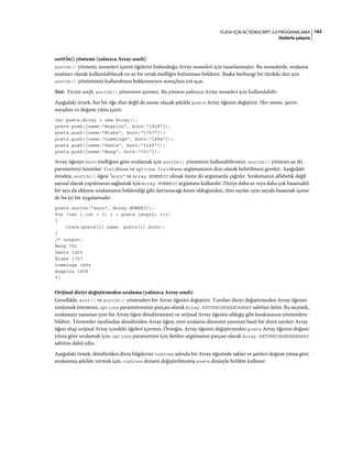 162FLASH IÇIN ACTIONSCRIPT 3.0 PROGRAMLAMA
Dizilerle çalışma
sortOn() yöntemi (yalnızca Array sınıfı)
sortOn() yöntemi, nesneleri içeren öğelerin bulunduğu Array nesneleri için tasarlanmıştır. Bu nesnelerde, sıralama
anahtarı olarak kullanılabilecek en az bir ortak özelliğin bulunması beklenir. Başka herhangi bir türdeki dizi için
sortOn() yönteminin kullanılması beklenmeyen sonuçlara yol açar.
Not: Vector sınıfı, sortOn() yöntemini içermez. Bu yöntem yalnızca Array nesneleri için kullanılabilir.
Aşağıdaki örnek, her bir öğe dize değil de nesne olacak şekilde poets Array öğesini değiştirir. Her nesne, şairin
soyadını ve doğum yılını içerir.
var poets:Array = new Array();
poets.push({name:"Angelou", born:"1928"});
poets.push({name:"Blake", born:"1757"});
poets.push({name:"cummings", born:"1894"});
poets.push({name:"Dante", born:"1265"});
poets.push({name:"Wang", born:"701"});
Array öğesini born özelliğine göre sıralamak için sortOn() yöntemini kullanabilirsiniz. sortOn() yöntemi şu iki
parametreyi tanımlar: fieldName ve options. fieldName argümanının dize olarak belirtilmesi gerekir. Aşağıdaki
örnekte, sortOn() öğesi "born" ve Array.NUMERIC olmak üzere iki argümanla çağrılır. Sıralamanın alfabetik değil
sayısal olarak yapılmasını sağlamak için Array.NUMERIC argümanı kullanılır. Diziye daha az veya daha çok basamaklı
bir sayı da eklense sıralamanın beklendiği gibi davranacağı kesin olduğundan, tüm sayılar aynı sayıda basamak içerse
de bu iyi bir uygulamadır.
poets.sortOn("born", Array.NUMERIC);
for (var i:int = 0; i < poets.length; ++i)
{
trace(poets[i].name, poets[i].born);
}
/* output:
Wang 701
Dante 1265
Blake 1757
cummings 1894
Angelou 1928
*/
Orijinal diziyi değiştirmeden sıralama (yalnızca Array sınıfı)
Genellikle, sort() ve sortOn() yöntemleri bir Array öğesini değiştirir. Varolan diziyi değiştirmeden Array öğesini
sıralamak isterseniz, options parametresinin parçası olarak Array.RETURNINDEXEDARRAY sabitini iletin. Bu seçenek,
sıralamayı yansıtan yeni bir Array öğesi döndürmesini ve orijinal Array öğesini olduğu gibi bırakmasını yöntemlere
bildirir. Yöntemler tarafından döndürülen Array öğesi, yeni sıralama düzenini yansıtan basit bir dizin sayıları Array
öğesi olup orijinal Array içindeki öğeleri içermez. Örneğin, Array öğesini değiştirmeden poets Array öğesini doğum
yılına göre sıralamak için, options parametresi için iletilen argümanın parçası olarak Array.RETURNINDEXEDARRAY
sabitini dahil edin.
Aşağıdaki örnek, döndürülen dizin bilgilerini indices adında bir Array öğesinde saklar ve şairleri doğum yılına göre
sıralanmış şekilde vermek için, indices dizisini değiştirilmemiş poets dizisiyle birlikte kullanır:
 