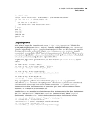 163FLASH IÇIN ACTIONSCRIPT 3.0 PROGRAMLAMA
Dizilerle çalışma
var indices:Array;
indices = poets.sortOn("born", Array.NUMERIC | Array.RETURNINDEXEDARRAY);
for (var i:int = 0; i < indices.length; ++i)
{
var index:int = indices[i];
trace(poets[index].name, poets[index].born);
}
/* output:
Wang 701
Dante 1265
Blake 1757
cummings 1894
Angelou 1928
*/
Diziyi sorgulama
Array ve Vector sınıfının dört yönteminin tümü (concat(), join(), slice() ve toString()) bilgi için diziyi
sorgular ancak diziyi değiştirmez. concat() ve slice() yöntemleri yeni diziler döndürürken, join() ve toString()
yöntemleri de dize döndürür. concat() yöntemi, argüman olarak yeni bir diziyi veya öğeler listesini alır ve yeni bir
dizi oluşturmak için bunları varolan diziyle birleştirir. slice() yöntemi, startIndex ve endIndex adında iki
parametre içerir ve varolan diziden "dilimli" öğelerin bir kopyasını içeren yeni bir dizi döndürür. Dilim, startIndex
parametresindeki öğeyle başlar ve endIndex parametresinden hemen önceki öğeyle sona erer. Şunu yinelemekte fayda
var: endIndex parametresindeki öğe, döndürme değerine dahil edilmez.
Aşağıdaki örnek, diğer dizilerin öğelerini kullanarak yeni diziler oluşturmak için concat() ve slice() öğelerini
kullanır:
var array1:Array = ["alpha", "beta"];
var array2:Array = array1.concat("gamma", "delta");
trace(array2); // output: alpha,beta,gamma,delta
var array3:Array = array1.concat(array2);
trace(array3); // output: alpha,beta,alpha,beta,gamma,delta
var array4:Array = array3.slice(2,5);
trace(array4); // output: alpha,beta,gamma
Diziyi sorgulayıp dizinin içeriklerini dize olarak döndürmek için join() ve toString() yöntemlerini
kullanabilirsiniz. join() yöntemi için herhangi bir parametre kullanılmıyorsa, iki yöntem de aynı şekilde hareket
ederek dizideki tüm öğelerin virgül sınırlı listesini içeren bir dize döndürür. join() yöntemi, toString()
yönteminden farklı olarak, döndürülen dizedeki her öğe arasında ayırıcı olarak kullanılacak sembolü seçmenizi
sağlayan delimiter adında bir parametreyi kabul eder.
Aşağıdaki örnek, rivers adında bir Array öğesi oluşturur ve Array öğesindeki değerleri dize olarak döndürmek için
hem join() hem de toString() öğelerini çağırır. toString() yöntemi virgül sınırlı değerler (riverCSV)
döndürmek için kullanılırken, join() yöntemi + karakteriyle ayrılmış değerler döndürmek için kullanılır.
var rivers:Array = ["Nile", "Amazon", "Yangtze", "Mississippi"];
var riverCSV:String = rivers.toString();
trace(riverCSV); // output: Nile,Amazon,Yangtze,Mississippi
var riverPSV:String = rivers.join("+");
trace(riverPSV); // output: Nile+Amazon+Yangtze+Mississippi
 