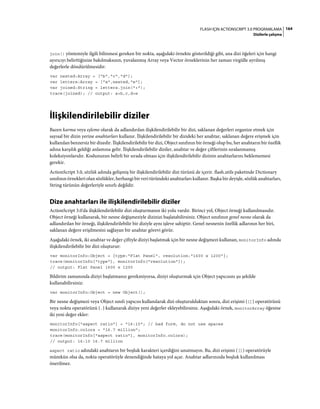 164FLASH IÇIN ACTIONSCRIPT 3.0 PROGRAMLAMA
Dizilerle çalışma
join() yöntemiyle ilgili bilinmesi gereken bir nokta, aşağıdaki örnekte gösterildiği gibi, ana dizi öğeleri için hangi
ayırıcıyı belirttiğinize bakılmaksızın, yuvalanmış Array veya Vector örneklerinin her zaman virgülle ayrılmış
değerlerle döndürülmesidir:
var nested:Array = ["b","c","d"];
var letters:Array = ["a",nested,"e"];
var joined:String = letters.join("+");
trace(joined); // output: a+b,c,d+e
İlişkilendirilebilir diziler
Bazen karma veya eşleme olarak da adlandırılan ilişkilendirilebilir bir dizi, saklanan değerleri organize etmek için
sayısal bir dizin yerine anahtarları kullanır. İlişkilendirilebilir bir dizideki her anahtar, saklanan değere erişmek için
kullanılan benzersiz bir dizedir. İlişkilendirilebilir bir dizi, Object sınıfının bir örneği olup bu, her anahtarın bir özellik
adına karşılık geldiği anlamına gelir. İlişkilendirilebilir diziler, anahtar ve değer çiftlerinin sıralanmamış
koleksiyonlarıdır. Kodunuzun belirli bir sırada olması için ilişkilendirilebilir dizinin anahtarlarını beklememesi
gerekir.
ActionScript 3.0, sözlük adında gelişmiş bir ilişkilendirilebilir dizi türünü de içerir. flash.utils paketinde Dictionary
sınıfının örnekleri olan sözlükler, herhangi bir veri türündeki anahtarları kullanır. Başka bir deyişle, sözlük anahtarları,
String türünün değerleriyle sınırlı değildir.
Dize anahtarları ile ilişkilendirilebilir diziler
ActionScript 3.0'da ilişkilendirilebilir dizi oluşturmanın iki yolu vardır. Birinci yol, Object örneği kullanılmasıdır.
Object örneği kullanarak, bir nesne değişmeziyle dizinizi başlatabilirsiniz. Object sınıfının genel nesne olarak da
adlandırılan bir örneği, ilişkilendirilebilir bir diziyle aynı işleve sahiptir. Genel nesnenin özellik adlarının her biri,
saklanan değere erişilmesini sağlayan bir anahtar görevi görür.
Aşağıdaki örnek, iki anahtar ve değer çiftiyle diziyi başlatmak için bir nesne değişmezi kullanan, monitorInfo adında
ilişkilendirilebilir bir dizi oluşturur:
var monitorInfo:Object = {type:"Flat Panel", resolution:"1600 x 1200"};
trace(monitorInfo["type"], monitorInfo["resolution"]);
// output: Flat Panel 1600 x 1200
Bildirim zamanında diziyi başlatmanız gerekmiyorsa, diziyi oluşturmak için Object yapıcısını şu şekilde
kullanabilirsiniz:
var monitorInfo:Object = new Object();
Bir nesne değişmezi veya Object sınıfı yapıcısı kullanılarak dizi oluşturulduktan sonra, dizi erişimi ([]) operatörünü
veya nokta operatörünü (.) kullanarak diziye yeni değerler ekleyebilirsiniz. Aşağıdaki örnek, monitorArray öğesine
iki yeni değer ekler:
monitorInfo["aspect ratio"] = "16:10"; // bad form, do not use spaces
monitorInfo.colors = "16.7 million";
trace(monitorInfo["aspect ratio"], monitorInfo.colors);
// output: 16:10 16.7 million
aspect ratio adındaki anahtarın bir boşluk karakteri içerdiğini unutmayın. Bu, dizi erişimi ([]) operatörüyle
mümkün olsa da, nokta operatörüyle denendiğinde hataya yol açar. Anahtar adlarınızda boşluk kullanılması
önerilmez.
 