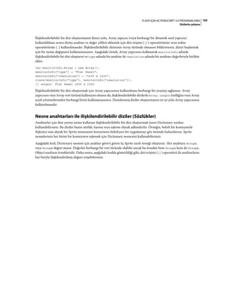 165FLASH IÇIN ACTIONSCRIPT 3.0 PROGRAMLAMA
Dizilerle çalışma
İlişkilendirilebilir bir dizi oluşturmanın ikinci yolu, Array yapıcısı (veya herhangi bir dinamik sınıf yapıcısı)
kullanıldıktan sonra diziye anahtar ve değer çiftleri eklemek için dizi erişimi ([]) operatörünün veya nokta
operatörünün (.) kullanılmasıdır. İlişkilendirilebilir dizinizin Array türünde olmasını bildirirseniz, diziyi başlatmak
için bir nesne değişmezi kullanamazsınız. Aşağıdaki örnek, Array yapıcısını kullanarak monitorInfo adında
ilişkilendirilebilir bir dizi oluşturur ve type adında bir anahtar ile resolution adında bir anahtarı değerleriyle birlikte
ekler:
var monitorInfo:Array = new Array();
monitorInfo["type"] = "Flat Panel";
monitorInfo["resolution"] = "1600 x 1200";
trace(monitorInfo["type"], monitorInfo["resolution"]);
// output: Flat Panel 1600 x 1200
İlişkilendirilebilir bir dizi oluşturmak için Array yapıcısının kullanılması herhangi bir avantaj sağlamaz. Array
yapıcısını veya Array veri türünü kullanıyor olsanız da, ilişkilendirilebilir dizilerle Array.length özelliğini veya Array
sınıfı yöntemlerinden herhangi birini kullanamazsınız. Dizinlenmiş diziler oluşturmanın en iyi yolu Array yapıcısının
kullanılmasıdır.
Nesne anahtarları ile ilişkilendirilebilir diziler (Sözlükler)
Anahtarlar için dize yerine nesne kullanan ilişkilendirilebilir bir dizi oluşturmak üzere Dictionary sınıfını
kullanabilirsiniz. Bu diziler bazen sözlük, karma veya eşleme olarak adlandırılır. Örneğin, belirli bir konteynerle
ilişkisini esas alarak bir Sprite nesnesinin konumunu belirleyen bir uygulamayı göz önünde bulundurun. Sprite
nesnelerinin her birini bir konteynere eşlemek için Dictionary nesnesini kullanabilirsiniz.
Aşağıdaki kod, Dictionary nesnesi için anahtar görevi gören üç Sprite sınıfı örneği oluşturur. Her anahtara GroupA
veya GroupB değeri atanır. Değerler herhangi bir veri türünde olabilir ancak bu örnekte hem GroupA hem de GroupB,
Object sınıfının örnekleridir. Daha sonra, aşağıdaki kodda gösterildiği gibi, dizi erişimi ([]) operatörü ile anahtarların
her biriyle ilişkilendirilmiş değere erişebilirsiniz:
 