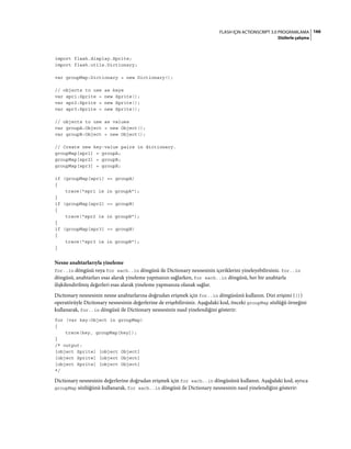 166FLASH IÇIN ACTIONSCRIPT 3.0 PROGRAMLAMA
Dizilerle çalışma
import flash.display.Sprite;
import flash.utils.Dictionary;
var groupMap:Dictionary = new Dictionary();
// objects to use as keys
var spr1:Sprite = new Sprite();
var spr2:Sprite = new Sprite();
var spr3:Sprite = new Sprite();
// objects to use as values
var groupA:Object = new Object();
var groupB:Object = new Object();
// Create new key-value pairs in dictionary.
groupMap[spr1] = groupA;
groupMap[spr2] = groupB;
groupMap[spr3] = groupB;
if (groupMap[spr1] == groupA)
{
trace("spr1 is in groupA");
}
if (groupMap[spr2] == groupB)
{
trace("spr2 is in groupB");
}
if (groupMap[spr3] == groupB)
{
trace("spr3 is in groupB");
}
Nesne anahtarlarıyla yineleme
for..in döngüsü veya for each..in döngüsü ile Dictionary nesnesinin içeriklerini yineleyebilirsiniz. for..in
döngüsü, anahtarları esas alarak yineleme yapmanızı sağlarken, for each..in döngüsü, her bir anahtarla
ilişkilendirilmiş değerleri esas alarak yineleme yapmanıza olanak sağlar.
Dictionary nesnesinin nesne anahtarlarına doğrudan erişmek için for..in döngüsünü kullanın. Dizi erişimi ([])
operatörüyle Dictionary nesnesinin değerlerine de erişebilirsiniz. Aşağıdaki kod, önceki groupMap sözlüğü örneğini
kullanarak, for..in döngüsü ile Dictionary nesnesinin nasıl yinelendiğini gösterir:
for (var key:Object in groupMap)
{
trace(key, groupMap[key]);
}
/* output:
[object Sprite] [object Object]
[object Sprite] [object Object]
[object Sprite] [object Object]
*/
Dictionary nesnesinin değerlerine doğrudan erişmek için for each..in döngüsünü kullanın. Aşağıdaki kod, ayrıca
groupMap sözlüğünü kullanarak, for each..in döngüsü ile Dictionary nesnesinin nasıl yinelendiğini gösterir:
 