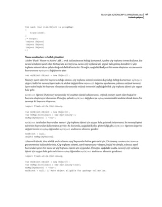 167FLASH IÇIN ACTIONSCRIPT 3.0 PROGRAMLAMA
Dizilerle çalışma
for each (var item:Object in groupMap)
{
trace(item);
}
/* output:
[object Object]
[object Object]
[object Object]
*/
Nesne anahtarları ve bellek yönetimi
Adobe® Flash® Player ve Adobe® AIR™, artık kullanılmayan belleği kurtarmak için bir çöp toplama sistemi kullanır. Bir
nesne kendisini işaret eden bir başvuru içermiyorsa, nesne çöp toplama için uygun hale gelmiş demektir ve çöp
toplama sistemi tekrar çalıştırıldığında bellek kurtarılır. Örneğin, aşağıdaki kod yeni bir nesne oluşturur ve o nesnenin
başvurusunu myObject değişkenine atar:
var myObject:Object = new Object();
Nesneyi işaret eden bir başvuru olduğu sürece, çöp toplama sistemi nesnenin kapladığı belleği kurtarmaz. myObject
değeri, farklı bir nesneyi işaret edecek şekilde değiştirilirse veya null değerine ayarlanırsa, yalnızca orijinal nesneyi
işaret eden başka bir başvuru olmaması durumunda orijinal nesnenin kapladığı bellek çöp toplama işlemi için uygun
hale gelir.
myObject öğesini Dictionary nesnesinde bir anahtar olarak kullanırsanız, orijinal nesneyi işaret eden başka bir
başvuru oluşturuyor olursunuz. Örneğin, şu kod, myObject değişkeni ve myMap nesnesindeki anahtar olmak üzere, bir
nesneye iki başvuru oluşturur:
import flash.utils.Dictionary;
var myObject:Object = new Object();
var myMap:Dictionary = new Dictionary();
myMap[myObject] = "foo";
myObject tarafından başvurulan nesneyi çöp toplama işlemi için uygun hale getirmek istiyorsanız, bu nesneyi işaret
eden tüm başvuruları kaldırmanız gerekir. Bu durumda, aşağıdaki kodda gösterildiği gibi, myObject öğesinin değerini
değiştirmeniz ve myMap öğesinden myObject anahtarını silmeniz gerekir:
myObject = null;
delete myMap[myObject];
Alternatif olarak, tüm sözlük anahtarlarını zayıf başvurular haline getirmek için, Dictionary useWeakReference
parametresini kullanabilirsiniz. Çöp toplama sistemi, zayıf başvuruları yoksayar, başka bir deyişle, yalnızca zayıf
başvurular içeren bir nesne de çöp toplama işlemi için uygundur. Örneğin, aşağıdaki kodda, nesneyi çöp toplama
işlemi için uygun hale getirmek üzere myMap öğesinden myObject anahtarını silmeniz gerekmez:
import flash.utils.Dictionary;
var myObject:Object = new Object();
var myMap:Dictionary = new Dictionary(true);
myMap[myObject] = "foo";
myObject = null; // Make object eligible for garbage collection.
 