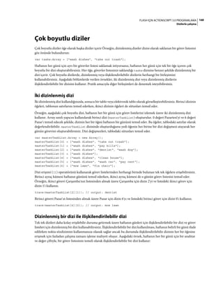 168FLASH IÇIN ACTIONSCRIPT 3.0 PROGRAMLAMA
Dizilerle çalışma
Çok boyutlu diziler
Çok boyutlu diziler öğe olarak başka diziler içerir Örneğin, dizinlenmiş dizeler dizisi olarak saklanan bir görev listesini
göz önünde bulundurun:
var tasks:Array = ["wash dishes", "take out trash"];
Haftanın her günü için ayrı bir görevler listesi saklamak istiyorsanız, haftanın her günü için tek bir öğe içeren çok
boyutlu bir dizi oluşturabilirsiniz. Her öğe, görevler listesinin saklandığı tasks dizisine benzer şekilde dizinlenmiş bir
dizi içerir. Çok boyutlu dizilerde, dizinlenmiş veya ilişkilendirilebilir dizilerin herhangi bir birleşimini
kullanabilirsiniz. Aşağıdaki bölümlerde verilen örnekler, iki dizinlenmiş dizi veya dizinlenmiş dizilerin
ilişkilendirilebilir bir dizisini kullanır. Pratik amacıyla diğer birleşimleri de denemek isteyebilirsiniz.
İki dizinlenmiş dizi
İki dizinlenmiş dizi kullandığınızda, sonucu bir tablo veya elektronik tablo olarak görselleştirebilirsiniz. Birinci dizinin
öğeleri, tablonun satırlarını temsil ederken, ikinci dizinin öğeleri de sütunları temsil eder.
Örneğin, aşağıdaki çok boyutlu dizi, haftanın her bir günü için görev listelerini izlemek üzere iki dizinlenmiş dizi
kullanır. Array sınıfı yapıcısı kullanılarak birinci dizi (masterTaskList) oluşturulur. 0 değeri Pazartesi'yi ve 6 değeri
Pazar'ı temsil edecek şekilde, dizinin her bir öğesi haftanın bir gününü temsil eder. Bu öğeler, tablodaki satırlar olarak
değerlendirilebilir. masterTaskList dizisinde oluşturduğunu yedi öğenin her birine bir dizi değişmezi atayarak her
günün görevini oluşturabilirsiniz. Dizi değişmezleri, tablodaki sütunları temsil eder.
var masterTaskList:Array = new Array();
masterTaskList[0] = ["wash dishes", "take out trash"];
masterTaskList[1] = ["wash dishes", "pay bills"];
masterTaskList[2] = ["wash dishes", "dentist", "wash dog"];
masterTaskList[3] = ["wash dishes"];
masterTaskList[4] = ["wash dishes", "clean house"];
masterTaskList[5] = ["wash dishes", "wash car", "pay rent"];
masterTaskList[6] = ["mow lawn", "fix chair"];
Dizi erişimi ([]) operatörünü kullanarak görev listelerinden herhangi birinde bulunan tek tek öğelere erişebilirsiniz.
Birinci ayraç kümesi haftanın gününü temsil ederken, ikinci ayraç kümesi de o günün görev listesini temsil eder.
Örneğin, ikinci görevi Çarşamba'nın listesinden almak üzere Çarşamba için dizin 2'yi ve listedeki ikinci görev için
dizin 1'i kullanın.
trace(masterTaskList[2][1]); // output: dentist
Birinci görevi Pazar'ın listesinden almak üzere Pazar için dizin 6'yı ve listedeki birinci görev için dizin 0'ı kullanın.
trace(masterTaskList[6][0]); // output: mow lawn
Dizinlenmiş bir dizi ile ilişkilendirilebilir dizi
Tek tek dizileri daha kolay erişilebilir duruma getirmek üzere haftanın günleri için ilişkilendirilebilir bir dizi ve görev
listeleri için dizinlenmiş bir dizi kullanabilirsiniz. İlişkilendirilebilir bir dizi kullanılması, haftanın belirli bir günü ifade
edilirken nokta sözdizimini kullanmanıza olanak sağlar ancak bu durumda ilişkilendirilebilir dizinin her bir öğesine
erişmek için fazladan çalışma zamanı işleme maliyeti oluşur. Aşağıdaki örnek, haftanın her bir günü için bir anahtar
ve değer çiftiyle, bir görev listesinin temeli olarak ilişkilendirilebilir bir dizi kullanır:
 