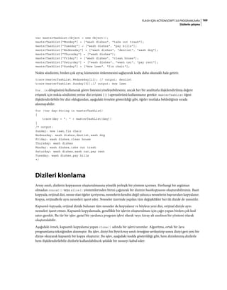 169FLASH IÇIN ACTIONSCRIPT 3.0 PROGRAMLAMA
Dizilerle çalışma
var masterTaskList:Object = new Object();
masterTaskList["Monday"] = ["wash dishes", "take out trash"];
masterTaskList["Tuesday"] = ["wash dishes", "pay bills"];
masterTaskList["Wednesday"] = ["wash dishes", "dentist", "wash dog"];
masterTaskList["Thursday"] = ["wash dishes"];
masterTaskList["Friday"] = ["wash dishes", "clean house"];
masterTaskList["Saturday"] = ["wash dishes", "wash car", "pay rent"];
masterTaskList["Sunday"] = ["mow lawn", "fix chair"];
Nokta sözdizimi, birden çok ayraç kümesinin önlenmesini sağlayarak kodu daha okunaklı hale getirir.
trace(masterTaskList.Wednesday[1]); // output: dentist
trace(masterTaskList.Sunday[0]);// output: mow lawn
for..in döngüsünü kullanarak görev listesini yineleyebilirsiniz, ancak her bir anahtarla ilişkilendirilmiş değere
erişmek için nokta sözdizimi yerine dizi erişimi ([]) operatörünü kullanmanız gerekir. masterTaskList öğesi
ilişkilendirilebilir bir dizi olduğundan, aşağıdaki örnekte gösterildiği gibi, öğeler mutlaka beklediğiniz sırada
alınmayabilir:
for (var day:String in masterTaskList)
{
trace(day + ": " + masterTaskList[day])
}
/* output:
Sunday: mow lawn,fix chair
Wednesday: wash dishes,dentist,wash dog
Friday: wash dishes,clean house
Thursday: wash dishes
Monday: wash dishes,take out trash
Saturday: wash dishes,wash car,pay rent
Tuesday: wash dishes,pay bills
*/
Dizileri klonlama
Array sınıfı, dizilerin kopyasının oluşturulmasına yönelik yerleşik bir yöntem içermez. Herhangi bir argüman
olmadan concat() veya slice() yöntemlerinden birini çağırarak bir dizinin basitkopyasını oluşturabilirsiniz. Basit
kopyada, orijinal dizi, nesne olan öğeler içeriyorsa, nesnelerin kendisi değil yalnızca nesnelerin başvuruları kopyalanır.
Kopya, orijinallerle aynı nesneleri işaret eder. Nesneler üzerinde yapılan tüm değişiklikler her iki dizide de yansıtılır.
Kapsamlı kopyada, orijinal dizide bulunan tüm nesneler de kopyalanır ve böylece yeni dizi, orijinal diziyle aynı
nesneleri işaret etmez. Kapsamlı kopyalamada, genellikle bir işlevin oluşturulması için çağrı yapan birden çok kod
satırı gerekir. Bu tür bir işlev, genel bir yardımcı program işlevi olarak veya Array alt sınıfının bir yöntemi olarak
oluşturulabilir.
Aşağıdaki örnek, kapsamlı kopyalama yapan clone() adında bir işlevi tanımlar. Algoritma, ortak bir Java
programlama tekniğinden alınmıştır. Bu işlev, diziyi bir ByteArray sınıfı örneğine serileştirip sonra diziyi geri yeni bir
diziye okuyarak kapsamlı bir kopya oluşturur. Bu işlev, aşağıdaki kodda gösterildiği gibi, hem dizinlenmiş dizilerle
hem ilişkilendirilebilir dizilerle kullanılabilecek şekilde bir nesneyi kabul eder:
 