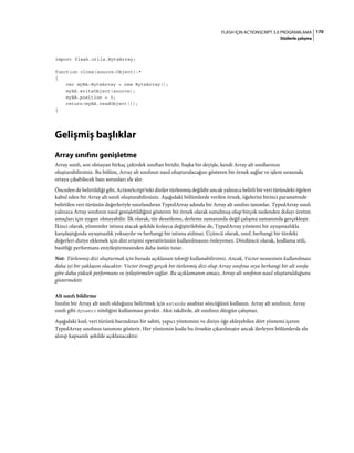 170FLASH IÇIN ACTIONSCRIPT 3.0 PROGRAMLAMA
Dizilerle çalışma
import flash.utils.ByteArray;
function clone(source:Object):*
{
var myBA:ByteArray = new ByteArray();
myBA.writeObject(source);
myBA.position = 0;
return(myBA.readObject());
}
Gelişmiş başlıklar
Array sınıfını genişletme
Array sınıfı, son olmayan birkaç çekirdek sınıftan biridir, başka bir deyişle, kendi Array alt sınıflarınızı
oluşturabilirsiniz. Bu bölüm, Array alt sınıfının nasıl oluşturulacağını gösteren bir örnek sağlar ve işlem sırasında
ortaya çıkabilecek bazı sorunları ele alır.
Önceden de belirtildiği gibi, ActionScript'teki diziler türlenmiş değildir ancak yalnızca belirli bir veri türündeki öğeleri
kabul eden bir Array alt sınıfı oluşturabilirsiniz. Aşağıdaki bölümlerde verilen örnek, öğelerini birinci parametrede
belirtilen veri türünün değerleriyle sınırlandıran TypedArray adında bir Array alt sınıfını tanımlar. TypedArray sınıfı
yalnızca Array sınıfının nasıl genişletildiğini gösteren bir örnek olarak sunulmuş olup birçok nedenden dolayı üretim
amaçları için uygun olmayabilir. İlk olarak, tür denetleme, derleme zamanında değil çalışma zamanında gerçekleşir.
İkinci olarak, yöntemler istisna atacak şekilde kolayca değiştirilebilse de, TypedArray yöntemi bir uyuşmazlıkla
karşılaştığında uyuşmazlık yoksayılır ve herhangi bir istisna atılmaz. Üçüncü olarak, sınıf, herhangi bir türdeki
değerleri diziye eklemek için dizi erişimi operatörünün kullanılmasını önleyemez. Dördüncü olarak, kodlama stili,
basitliği performans eniyileştirmesinden daha üstün tutar.
Not: Türlenmiş dizi oluşturmak için burada açıklanan tekniği kullanabilirsiniz. Ancak, Vector nesnesinin kullanılması
daha iyi bir yaklaşım olacaktır. Vector örneği gerçek bir türlenmiş dizi olup Array sınıfına veya herhangi bir alt sınıfa
göre daha yüksek performans ve iyileştirmeler sağlar. Bu açıklamanın amacı, Array alt sınıfının nasıl oluşturulduğunu
göstermektir.
Alt sınıfı bildirme
Sınıfın bir Array alt sınıfı olduğunu belirtmek için extends anahtar sözcüğünü kullanın. Array alt sınıfının, Array
sınıfı gibi dynamic niteliğini kullanması gerekir. Aksi takdirde, alt sınıfınız düzgün çalışmaz.
Aşağıdaki kod, veri türünü barındıran bir sabiti, yapıcı yöntemini ve diziye öğe ekleyebilen dört yöntemi içeren
TypedArray sınıfının tanımını gösterir. Her yöntemin kodu bu örnekte çıkarılmıştır ancak ilerleyen bölümlerde ele
alınıp kapsamlı şekilde açıklanacaktır:
 