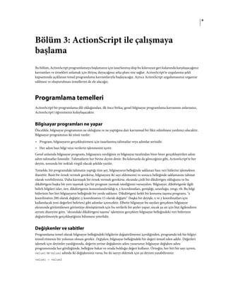 9
Bölüm 3: ActionScript ile çalışmaya
başlama
Bu bölüm, ActionScript programlamaya başlamanız için tasarlanmış olup bu kılavuzun geri kalanında karşılaşacağınız
kavramları ve örnekleri anlamak için ihtiyaç duyacağınız arka planı size sağlar. ActionScript'te uygulanma şekli
kapsamında açıklanan temel programlama kavramlarıyla başlayacağız. Ayrıca ActionScript uygulamasının organize
edilmesi ve oluşturulması temellerini de ele alacağız.
Programlama temelleri
ActionScript bir programlama dili olduğundan, ilk önce birkaç genel bilgisayar programlama kavramını anlarsanız,
ActionScript'i öğrenmeniz kolaylaşacaktır.
Bilgisayar programları ne yapar
Öncelikle, bilgisayar programının ne olduğuna ve ne yaptığına dair kavramsal bir fikir edinilmesi yardımcı olacaktır.
Bilgisayar programının iki yönü vardır:
• Program, bilgisayarın gerçekleştirmesi için tasarlanmış talimatlar veya adımlar serisidir.
• Her adım bazı bilgi veya verilerin işlenmesini içerir.
Genel anlamda bilgisayar programı, bilgisayara verdiğiniz ve bilgisayar tarafından birer birer gerçekleştirilen adım
adım talimatlar listesidir. Talimatların her birine deyim denir. Bu kılavuzda da göreceğiniz gibi, ActionScript'te her
deyim, sonunda bir noktalı virgül olacak şekilde yazılır.
Temelde, bir programdaki talimatın yaptığı tüm şey, bilgisayarın belleğinde saklanan bazı veri bitlerini işlemekten
ibarettir. Basit bir örnek vermek gerekirse, bilgisayara iki sayı eklemesini ve sonucu belleğinde saklamasını talimat
olarak verebilirsiniz. Daha karmaşık bir örnek vermek gerekirse, ekranda çizili bir dikdörtgen olduğunu ve bu
dikdörtgeni başka bir yere taşımak için bir program yazmak istediğinizi varsayalım. Bilgisayar, dikdörtgenle ilgili
belirli bilgileri izler, örn. dikdörtgenin konumlandırıldığı x, y koordinatları, genişliği, uzunluğu, rengi, vb. Bu bilgi
bitlerinin her biri bilgisayarın belleğinde bir yerde saklanır. Dikdörtgeni farklı bir konuma taşıma programı, "x
koordinatını 200 olarak değiştir; y koordinatını 15 olarak değiştir" (başka bir deyişle, x ve y koordinatları için
kullanılacak yeni değerleri belirten) gibi adımlar içerecektir. Elbette bilgisayar bu sayıları gerçekten bilgisayar
ekranında görüntülenen görüntüye dönüştürmek için bu verilerle bir şeyler yapar; ancak şu an için bizi ilgilendiren
ayrıntı düzeyine göre, "ekrandaki dikdörtgeni taşıma" işleminin gerçekten bilgisayar belleğindeki veri bitlerinin
değiştirilmesiyle gerçekleştiğinin bilinmesi yeterlidir.
Değişkenler ve sabitler
Programlama temel olarak bilgisayar belleğindeki bilgilerin değiştirilmesini içerdiğinden, programda tek bir bilgiyi
temsil etmenin bir yolunun olması gerekir. Değişken, bilgisayar belleğindeki bir değeri temsil eden addır. Değerleri
işlemek için deyimler yazdığınızda, değerin yerine değişkenin adını yazarsınız; bilgisayar değişken adını
programınızda her gördüğünde, belleğine bakar ve orada bulduğu değeri kullanır. Örneğin, her biri bir sayı içeren,
value1 ve value2 adında iki değişkeniniz varsa, bu iki sayıyı eklemek için şu deyimi yazabilirsiniz:
value1 + value2
 