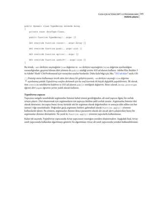 171FLASH IÇIN ACTIONSCRIPT 3.0 PROGRAMLAMA
Dizilerle çalışma
public dynamic class TypedArray extends Array
{
private const dataType:Class;
public function TypedArray(...args) {}
AS3 override function concat(...args):Array {}
AS3 override function push(...args):uint {}
AS3 override function splice(...args) {}
AS3 override function unshift(...args):uint {}
}
Bu örnek, -as3 derleyici seçeneğinin true değerine ve -es derleyici seçeneğinin false değerine ayarlandığını
varsaydığından, geçersiz kılınan dört yöntem de public niteliği yerine AS3 ad alanını kullanır. Adobe Flex Builder 3
ve Adobe® Flash® CS4 Professional için varsayılan ayarlar bunlardır. Daha fazla bilgi için, bkz. “AS3 ad alanı” sayfa 120.
Prototip miras kullanmayı tercih eden ileri düzey bir geliştiriciyseniz, -es derleyici seçeneği true değerine
ayarlanmış şekilde TypedArray sınıfını derlemek için bu sınıf üzerinde iki küçük değişiklik yapabilirsiniz. İlk olarak,
tüm override niteliklerini kaldırın ve AS3 ad alanını public niteliğiyle değiştirin. İkinci olarak, Array.prototype
öğesini dört super öğesinin yerine yedek olarak kullanın.
TypedArray yapıcısı
Yapıcının rastgele uzunluktaki argümanlar listesini kabul etmesi gerektiğinden, alt sınıf yapıcısı ilginç bir zorluk
ortaya çıkarır. Dizi oluşturmak için argümanların üst yapıcıya iletilme şekli zorluk yaratır. Argümanlar listesini dizi
olarak iletirseniz, üst yapıcı bunu Array türünde tek bir argüman olarak değerlendirir ve sonuçta elde edilen sizi her
zaman 1 öğe uzunluktadır. Doğrudan geçiş argümanı listeleri, geleneksel olarak Function.apply() yöntemi
kullanılarak işlenir. Bu yöntem, argümanlar dizisini ikinci parametre olarak alır ancak işlevi çalıştırırken bunu bir
argümanlar dizisine dönüştürür. Ne yazık ki, Function.apply() yöntemi yapıcılarla kullanılamaz.
Kalan tek seçenek, TypedArray yapıcısında Array yapıcısının mantığını yeniden oluşturmaktır. Aşağıdaki kod, Array
sınıfı yapıcısında kullanılan algoritmayı gösterir; bu algoritmayı Array alt sınıfı yapıcınızda yeniden kullanabilirsiniz:
 