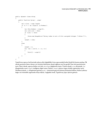 172FLASH IÇIN ACTIONSCRIPT 3.0 PROGRAMLAMA
Dizilerle çalışma
public dynamic class Array
{
public function Array(...args)
{
var n:uint = args.length
if (n == 1 && (args[0] is Number))
{
var dlen:Number = args[0];
var ulen:uint = dlen;
if (ulen != dlen)
{
throw new RangeError("Array index is not a 32-bit unsigned integer ("+dlen+")");
}
length = ulen;
}
else
{
length = n;
for (var i:int=0; i < n; i++)
{
this[i] = args[i]
}
}
}
}
TypedArray yapıcısı, kod üzerinde yalnızca dört değişiklikle Array yapıcısındaki kodun büyük bir kısmını paylaşır. İlk
olarak parametre listesi, dizinin veri türünün belirtimine olanak sağlayan yeni bir gerekli Class türü parametresini
içerir. İkinci olarak, yapıcıya iletilen veri türü, dataType değişkenine atanır. Üçüncü olarak, else deyiminde, for
döngüsünden sonra length özelliğinin değeri atanır, böylece length yalnızca uygun türdeki argümanları içerir.
Dördüncü olarak, for döngüsünün gövdesi push() yönteminin geçersiz kılınmış sürümünü kullanır, böylece yalnızca
doğru veri türündeki argümanlar diziye eklenir. Aşağıdaki örnek, TypedArray yapıcı işlevini gösterir:
 