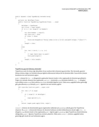 173FLASH IÇIN ACTIONSCRIPT 3.0 PROGRAMLAMA
Dizilerle çalışma
public dynamic class TypedArray extends Array
{
private var dataType:Class;
public function TypedArray(typeParam:Class, ...args)
{
dataType = typeParam;
var n:uint = args.length
if (n == 1 && (args[0] is Number))
{
var dlen:Number = args[0];
var ulen:uint = dlen
if (ulen != dlen)
{
throw new RangeError("Array index is not a 32-bit unsigned integer ("+dlen+")")
}
length = ulen;
}
else
{
for (var i:int=0; i < n; i++)
{
// type check done in push()
this.push(args[i])
}
length = this.length;
}
}
}
TypedArray geçersiz kılınmış yöntemler
TypedArray sınıfı, bir diziye öğe ekleyebilen Array sınıfının dört yöntemini geçersiz kılar. Her durumda, geçersiz
kılınan yöntem, doğru veri türünde olmayan öğelerin eklenmesini önleyen bir tür denetimi ekler. Sonra da her yöntem
kendisinin üst sınıf sürümünü çağırır.
push() yöntemi bir for..in döngüsüyle argümanlar listesini yineler ve her argümanda tür denetimi gerçekleştirir.
Doğru veri türünde olmayan tüm argümanlar, splice() yöntemiyle args dizisinden kaldırılır. for..in döngüsü
sona erdikten sonra, args dizisi yalnızca dataType türündeki değerleri içerir. Daha sonra, aşağıdaki kodun gösterdiği
gibi, güncellenmiş args dizisiyle push() öğesinin üst sınıf sürümü çağrılır:
AS3 override function push(...args):uint
{
for (var i:* in args)
{
if (!(args[i] is dataType))
{
args.splice(i,1);
}
}
return (super.push.apply(this, args));
}
concat() yöntemi, tür denetiminden geçen argümanları saklamak için passArgs adında geçici bir TypedArray
oluşturur. Bu, push() yönteminde bulunan tür denetimi kodunun yeniden kullanılmasına olanak sağlar. for..in
döngüsü, args dizisini yineler ve her argümanda push() öğesini çağırır. passArgs öğesi TypedArray olarak türlenmiş
olduğundan, push() öğesinin TypedArray sürümü çalıştırılır. Daha sonra concat() yöntemi, aşağıdaki kodun
gösterdiği gibi, kendi üst sınıf sürümünü çağırır:
 