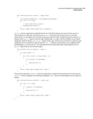 174FLASH IÇIN ACTIONSCRIPT 3.0 PROGRAMLAMA
Dizilerle çalışma
AS3 override function concat(...args):Array
{
var passArgs:TypedArray = new TypedArray(dataType);
for (var i:* in args)
{
// type check done in push()
passArgs.push(args[i]);
}
return (super.concat.apply(this, passArgs));
}
splice() yöntemi, argümanların rastgele bir listesini alır ancak ilk iki argüman her zaman bir dizin sayısını ve
silinecek öğe sayısını ifade eder. Geçersiz kılınmış splice() yönteminin yalnızca dizin konumu 2 veya daha
yukarısındaki args dizi öğeleri için tür denetimi yapmasının nedeni de budur. Koddaki ilgi çekici bir nokta da, for
döngüsü içinde splice() öğesine yinelemeli çağrı yapıldığı halde, args öğesi TypedArray değil de Array türünde
olduğundan, başka bir deyişle, args.splice() öğesine yapılan çağrı, yöntemin üst sınıf sürümüne yapılan bir çağrı
olduğundan, bunun yinelemeli bir çağrı olmamasıdır. for..in döngüsü tamamlandıktan sonra, aşağıdaki kodda
gösterildiği gibi, args dizisi yalnızca 2 veya daha yüksek dizin konumlarındaki doğru türdeki değerleri içerir ve
splice() öğesi kendi üst sınıf sürümünü çağırır:
AS3 override function splice(...args):*
{
if (args.length > 2)
{
for (var i:int=2; i< args.length; i++)
{
if (!(args[i] is dataType))
{
args.splice(i,1);
}
}
}
return (super.splice.apply(this, args));
}
Dizinin başına öğe ekleyen unshift() yöntemi de argümanların rastgele bir listesini kabul eder. Geçersiz kılınmış
unshift() yöntemi, aşağıdaki örnek kodda gösterildiği gibi, push() yönteminin kullandığına benzer bir algoritma
kullanır:
AS3 override function unshift(...args):uint
{
for (var i:* in args)
{
if (!(args[i] is dataType))
{
args.splice(i,1);
}
}
return (super.unshift.apply(this, args));
}
}
 