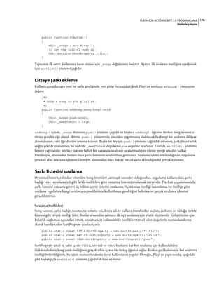 176FLASH IÇIN ACTIONSCRIPT 3.0 PROGRAMLAMA
Dizilerle çalışma
public function PlayList()
{
this._songs = new Array();
// Set the initial sorting.
this.sortList(SortProperty.TITLE);
}
Yapıcının ilk satırı, kullanıma hazır olması için _songs değişkenini başlatır. Ayrıca, ilk sıralama özelliğini ayarlamak
için sortList() yöntemi çağrılır.
Listeye şarkı ekleme
Kullanıcı uygulamaya yeni bir şarkı girdiğinde, veri girişi formundaki kod, PlayList sınıfının addSong() yöntemini
çağırır.
/**
* Adds a song to the playlist.
*/
public function addSong(song:Song):void
{
this._songs.push(song);
this._needToSort = true;
}
addSong() içinde, _songs dizisinin push() yöntemi çağrılır ve böylece addSong() öğesine iletilen Song nesnesi o
diziye yeni bir öğe olarak eklenir. push() yöntemiyle, önceden uygulanmış olabilecek herhangi bir sıralama dikkate
alınmaksızın, yeni öğe dizinin sonuna eklenir. Başka bir deyişle, push() yöntemi çağrıldıktan sonra, şarkı listesi artık
doğru şekilde sıralanmaz, bu nedenle _needToSort değişkeni true değerine ayarlanır. Teoride, sortList() yöntemi
hemen çağrılabilir, böylece listenin belirli bir zamanda sıralanıp sıralanmadığını izleme gereği ortadan kalkar.
Pratikteyse, alınmadan hemen önce şarkı listesinin sıralanması gerekmez. Sıralama işlemi ertelendiğinde, uygulama
gereksiz olan sıralama işlemini (örneğin, alınmadan önce listeye birçok şarkı eklendiğinde) gerçekleştirmez.
Şarkı listesini sıralama
Oynatma listesi tarafından yönetilen Song örnekleri karmaşık nesneler olduğundan, uygulama kullanıcıları, şarkı
başlığı veya yayınlama yılı gibi farklı özelliklere göre oynatma listesini sıralamak isteyebilir. PlayList uygulamasında,
şarkı listesini sıralama görevi üç bölüm içerir: listenin sıralanma ölçütü olan özelliği tanımlama, bu özelliğe göre
sıralama yapılırken hangi sıralama seçeneklerinin kullanılması gerektiğini belirtme ve gerçek sıralama işlemini
gerçekleştirme.
Sıralama özellikleri
Song nesnesi, şarkı başlığı, sanatçı, yayınlama yılı, dosya adı ve kullanıcı tarafından seçilen, şarkının ait olduğu bir tür
kümesi gibi birçok özelliği izler. Bunlar arasından yalnızca ilk üçü sıralama için pratik ölçütlerdir. Geliştiriciler için
kolaylık sağlaması açısından örnek, sıralama için kullanılabilir özellikleri temsil eden değerlerle numaralandırma
olarak hareket eden SortProperty sınıfını içerir.
public static const TITLE:SortProperty = new SortProperty("title");
public static const ARTIST:SortProperty = new SortProperty("artist");
public static const YEAR:SortProperty = new SortProperty("year");
SortProperty sınıfı üç sabit içerir: TITLE, ARTIST ve YEAR; bunların her biri sıralama için kullanılabilen
ilişkilendirilmiş Song sınıfı özelliğinin gerçek adını içeren bir String öğesini sağlar. Kodun geri kalanında, her sıralama
özelliği belirtildiğinde, bu işlem numaralandırma üyesi kullanılarak yapılır. Örneğin, PlayList yapıcısında, aşağıdaki
gibi başlangıçta sortList() yöntemi çağrılarak liste sıralanır:
 