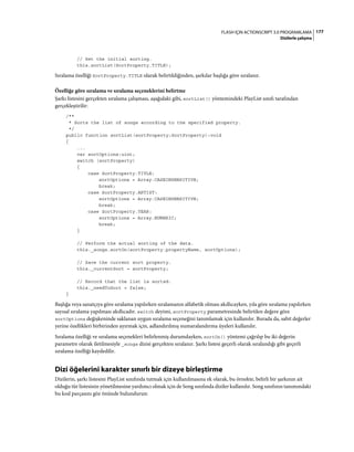 177FLASH IÇIN ACTIONSCRIPT 3.0 PROGRAMLAMA
Dizilerle çalışma
// Set the initial sorting.
this.sortList(SortProperty.TITLE);
Sıralama özelliği SortProperty.TITLE olarak belirtildiğinden, şarkılar başlığa göre sıralanır.
Özelliğe göre sıralama ve sıralama seçeneklerini belirtme
Şarkı listesini gerçekten sıralama çalışması, aşağıdaki gibi, sortList() yöntemindeki PlayList sınıfı tarafından
gerçekleştirilir:
/**
* Sorts the list of songs according to the specified property.
*/
public function sortList(sortProperty:SortProperty):void
{
...
var sortOptions:uint;
switch (sortProperty)
{
case SortProperty.TITLE:
sortOptions = Array.CASEINSENSITIVE;
break;
case SortProperty.ARTIST:
sortOptions = Array.CASEINSENSITIVE;
break;
case SortProperty.YEAR:
sortOptions = Array.NUMERIC;
break;
}
// Perform the actual sorting of the data.
this._songs.sortOn(sortProperty.propertyName, sortOptions);
// Save the current sort property.
this._currentSort = sortProperty;
// Record that the list is sorted.
this._needToSort = false;
}
Başlığa veya sanatçıya göre sıralama yapılırken sıralamanın alfabetik olması akıllıcayken, yıla göre sıralama yapılırken
sayısal sıralama yapılması akıllıcadır. switch deyimi, sortProperty parametresinde belirtilen değere göre
sortOptions değişkeninde saklanan uygun sıralama seçeneğini tanımlamak için kullanılır. Burada da, sabit değerler
yerine özellikleri birbirinden ayırmak için, adlandırılmış numaralandırma üyeleri kullanılır.
Sıralama özelliği ve sıralama seçenekleri belirlenmiş durumdayken, sortOn() yöntemi çağrılıp bu iki değerin
parametre olarak iletilmesiyle _songs dizisi gerçekten sıralanır. Şarkı listesi geçerli olarak sıralandığı gibi geçerli
sıralama özelliği kaydedilir.
Dizi öğelerini karakter sınırlı bir dizeye birleştirme
Dizilerin, şarkı listesini PlayList sınıfında tutmak için kullanılmasına ek olarak, bu örnekte, belirli bir şarkının ait
olduğu tür listesinin yönetilmesine yardımcı olmak için de Song sınıfında diziler kullanılır. Song sınıfının tanımındaki
bu kod parçasını göz önünde bulundurun:
 