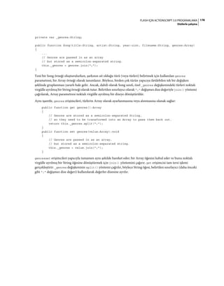 178FLASH IÇIN ACTIONSCRIPT 3.0 PROGRAMLAMA
Dizilerle çalışma
private var _genres:String;
public function Song(title:String, artist:String, year:uint, filename:String, genres:Array)
{
...
// Genres are passed in as an array
// but stored as a semicolon-separated string.
this._genres = genres.join(";");
}
Yeni bir Song örneği oluşturulurken, şarkının ait olduğu türü (veya türleri) belirtmek için kullanılan genres
parametresi, bir Array örneği olarak tanımlanır. Böylece, birden çok türün yapıcıya iletilebilen tek bir değişken
şeklinde gruplanması yararlı hale gelir. Ancak, dahili olarak Song sınıfı, özel _genres değişkenindeki türleri noktalı
virgülle ayrılmış bir String örneği olarak tutar. Belirtilen sınırlayıcı olarak ";" değişmez dize değeriyle join() yöntemi
çağrılarak, Array parametresi noktalı virgülle ayrılmış bir dizeye dönüştürülür.
Aynı işaretle, genres erişimcileri, türlerin Array olarak ayarlanmasına veya alınmasına olanak sağlar:
public function get genres():Array
{
// Genres are stored as a semicolon-separated String,
// so they need to be transformed into an Array to pass them back out.
return this._genres.split(";");
}
public function set genres(value:Array):void
{
// Genres are passed in as an array,
// but stored as a semicolon-separated string.
this._genres = value.join(";");
}
genresset erişimcileri yapıcıyla tamamen aynı şekilde hareket eder; bir Array öğesini kabul eder ve bunu noktalı
virgülle ayrılmış bir String öğesine dönüştürmek için join() yöntemini çağırır. get erişimcisi tam tersi işlemi
gerçekleştirir: _genres değişkeninin split() yöntemi çağrılır, böylece String öğesi, belirtilen sınırlayıcı (daha önceki
gibi ";" değişmez dize değeri) kullanılarak değerler dizesine ayrılır.
 
