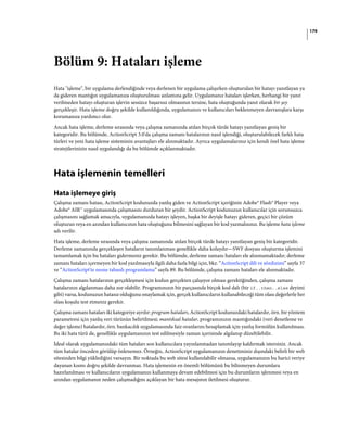 179
Bölüm 9: Hataları işleme
Hata "işleme", bir uygulama derlendiğinde veya derlenen bir uygulama çalışırken oluşturulan bir hatayı yanıtlayan ya
da gideren mantığın uygulamanıza oluşturulması anlamına gelir. Uygulamanız hataları işlerken, herhangi bir yanıt
verilmeden hatayı oluşturan işlevin sessizce başarısız olmasının tersine, hata oluştuğunda yanıt olarak bir şey
gerçekleşir. Hata işleme doğru şekilde kullanıldığında, uygulamanızı ve kullanıcıları beklenmeyen davranışlara karşı
korumanıza yardımcı olur.
Ancak hata işleme, derleme sırasında veya çalışma zamanında atılan birçok türde hatayı yanıtlayan geniş bir
kategoridir. Bu bölümde, ActionScript 3.0'da çalışma zamanı hatalarının nasıl işlendiği, oluşturulabilecek farklı hata
türleri ve yeni hata işleme sisteminin avantajları ele alınmaktadır. Ayrıca uygulamalarınız için kendi özel hata işleme
stratejilerinizin nasıl uygulandığı da bu bölümde açıklanmaktadır.
Hata işlemenin temelleri
Hata işlemeye giriş
Çalışma zamanı hatası, ActionScript kodunuzda yanlış giden ve ActionScript içeriğinin Adobe® Flash® Player veya
Adobe® AIR™ uygulamasında çalışmasını durduran bir şeydir. ActionScript kodunuzun kullanıcılar için sorunsuzca
çalışmasını sağlamak amacıyla, uygulamanızda hatayı işleyen, başka bir deyişle hatayı gideren, geçici bir çözüm
oluşturan veya en azından kullanıcının hata oluştuğunu bilmesini sağlayan bir kod yazmalısınız. Bu işleme hata işleme
adı verilir.
Hata işleme, derleme sırasında veya çalışma zamanında atılan birçok türde hatayı yanıtlayan geniş bir kategoridir.
Derleme zamanında gerçekleşen hataların tanımlanması genellikle daha kolaydır—SWF dosyası oluşturma işlemini
tamamlamak için bu hataları gidermeniz gerekir. Bu bölümde, derleme zamanı hataları ele alınmamaktadır; derleme
zamanı hataları içermeyen bir kod yazılmasıyla ilgili daha fazla bilgi için, bkz. “ActionScript dili ve sözdizimi” sayfa 37
ve “ActionScript'te nesne tabanlı programlama” sayfa 89. Bu bölümde, çalışma zamanı hataları ele alınmaktadır.
Çalışma zamanı hatalarının gerçekleşmesi için kodun gerçekten çalışıyor olması gerektiğinden, çalışma zamanı
hatalarının algılanması daha zor olabilir. Programınızın bir parçasında birçok kod dalı (bir if..then..else deyimi
gibi) varsa, kodunuzun hatasız olduğunu onaylamak için, gerçek kullanıcıların kullanabileceği tüm olası değerlerle her
olası koşulu test etmeniz gerekir.
Çalışma zamanı hataları iki kategoriye ayrılır: program hataları, ActionScript kodunuzdaki hatalardır, örn. bir yöntem
parametresi için yanlış veri türünün belirtilmesi; mantıksal hatalar, programınızın mantığındaki (veri denetleme ve
değer işleme) hatalardır, örn. bankacılık uygulamasında faiz oranlarını hesaplamak için yanlış formülün kullanılması.
Bu iki hata türü de, genellikle uygulamanızın test edilmesiyle zaman içerisinde algılanıp düzeltilebilir.
İdeal olarak uygulamanızdaki tüm hataları son kullanıcılara yayınlanmadan tanımlayıp kaldırmak istersiniz. Ancak
tüm hatalar önceden görülüp önlenemez. Örneğin, ActionScript uygulamanızın denetiminiz dışındaki belirli bir web
sitesinden bilgi yüklediğini varsayın. Bir noktada bu web sitesi kullanılabilir olmazsa, uygulamanızın bu harici veriye
dayanan kısmı doğru şekilde davranmaz. Hata işlemenin en önemli bölümünü bu bilinmeyen durumlara
hazırlanılması ve kullanıcıların uygulamanızı kullanmaya devam edebilmesi için bu durumların işlenmesi veya en
azından uygulamanın neden çalışmadığını açıklayan bir hata mesajının iletilmesi oluşturur.
 
