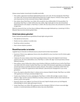 180FLASH IÇIN ACTIONSCRIPT 3.0 PROGRAMLAMA
Hataları işleme
Çalışma zamanı hataları ActionScript'te iki şekilde temsil edilir:
• Hata sınıfları: Çoğu hatanın kendisiyle ilişkilendirilmiş bir hata sınıfı vardır. Bir hata oluştuğunda, Flash Player
veya Adobe AIR, söz konusu hatayla ilişkilendirilmiş belirli hata örneğini oluşturur. Kodunuz, hataya uygun bir
yanıt oluşturmak için bu hata nesnesinde bulunan bilgileri kullanabilir.
• Hata olayları: Bazen Flash Player veya Adobe AIR normalde bir olayı tetikleyecekken bir hata gerçekleşir. Bu
durumlarda, Flash Player ve Adobe AIR bir hata olayı tetikler. Diğer olaylar gibi, her hata olayı da kendisiyle
ilişkilendirilmiş bir sınıfa sahiptir ve Flash Player ve Adobe AIR, hata olayına abone olan yöntemlere bu sınıfın bir
örneğini iletir.
Belirli bir yöntemin bir hata veya hata olayını tetikleyip tetikleyemeyeceğini belirlemek için, ActionScript 3.0 Dil ve
Bileşenler Başvurusu'nda yöntemin girişine bakın.
Ortak hata işleme görevleri
Bunlar, kodunuzla gerçekleştirmeniz gerekebilecek hatayla ilgili ortak görevlerdir:
• Hata işlemek için kod yazma
• Hataları test etme, yakalama ve yeniden atma
• Kendi hata sınıfınızı tanımlama
• Hata ve durum olaylarını yanıtlama
Önemli kavramlar ve terimler
Aşağıdaki başvuru listesinde, bu bölümde karşınıza çıkacak önemli terimler bulunmaktadır:
• Eşzamansız: Hemen sonuç sağlamayan, bunun yerine olay şeklinde bir sonuç (veya hata) veren bir yöntem çağrısı
gibi program komutu.
• Yakalamak: Bir istisna (çalışma zamanı hatası) gerçekleşip kodunuz istisnayı fark ettiğinde bu kod istisnayı
yakalamış olur. Bir istisna yakalandıktan sonra, Flash Player ve Adobe AIR, diğer ActionScript koduna istisnayı
bildirmeyi durdurur.
• Hata ayıklayıcı sürüm: Kullanıcılara çalışma zamanı hatalarını bildirmeye yönelik kod içeren özel bir Flash Player
veya Adobe AIR (ADL) sürümü. Standart Flash Player veya Adobe AIR sürümünde (çoğu kullanıcının kullandığı),
ActionScript kodunuz tarafından işlenmeyen hatalar yoksayılır. Hata ayıklayıcı sürümlerde (Adobe Flash CS4
Professional ve Adobe Flex uygulamalarına dahil edilmiştir), işlenmemiş hata oluştuğunda bir uyarı mesajı
görüntülenir.
• İstisna: Bir program çalışıyorken oluşan ve çalışma zamanı ortamının (başka bir deyişle, Flash Player veya Adobe
AIR uygulamasının) tek başına çözümleyemediği bir hata.
• Yeniden atma: Kodunuz bir istisna yakaladığında, Flash Player ve Adobe AIR artık diğer nesnelere istisnayı
bildirmez. Diğer nesnelere istisnanın bildirilmesi önemliyse, kodunuzun bildirim işlemini tekrar başlatmak için
istisnayı yeniden atması gerekir.
• Eşzamanlı: Hemen sonuç sağlayan (veya hemen bir hata atan), başka bir deyişle yanıtın aynı kod bloğunda
kullanılabildiği bir yöntem çağrısı gibi program komutu.
• Atmak: Flash Player veya Adobe AIR uygulamasına bir hata oluştuğunu bildirme (ve bunun sonucunda diğer
nesnelere ve ActionScript koduna da bildirme) eylemi, hata atma olarak bilinir.
 