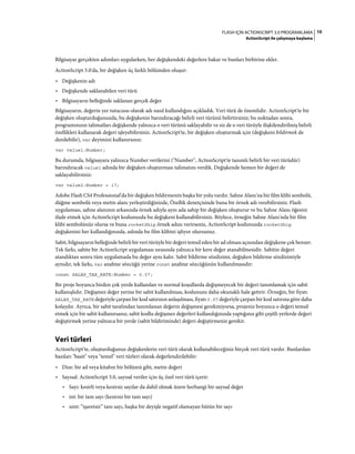 10FLASH IÇIN ACTIONSCRIPT 3.0 PROGRAMLAMA
ActionScript ile çalışmaya başlama
Bilgisayar gerçekten adımları uygularken, her değişkendeki değerlere bakar ve bunları birbirine ekler.
ActionScript 3.0'da, bir değişken üç farklı bölümden oluşur:
• Değişkenin adı
• Değişkende saklanabilen veri türü
• Bilgisayarın belleğinde saklanan gerçek değer
Bilgisayarın, değerin yer tutucusu olarak adı nasıl kullandığını açıkladık. Veri türü de önemlidir. ActionScript'te bir
değişken oluşturduğunuzda, bu değişkenin barındıracağı belirli veri türünü belirtirsiniz; bu noktadan sonra,
programınızın talimatları değişkende yalnızca o veri türünü saklayabilir ve siz de o veri türüyle ilişkilendirilmiş belirli
özellikleri kullanarak değeri işleyebilirsiniz. ActionScript'te, bir değişken oluşturmak için (değişkeni bildirmek de
denilebilir), var deyimini kullanırsınız:
var value1:Number;
Bu durumda, bilgisayara yalnızca Number verilerini ("Number", ActionScript'te tanımlı belirli bir veri türüdür)
barındıracak value1 adında bir değişken oluşturması talimatını verdik. Değişkende hemen bir değeri de
saklayabilirsiniz:
var value2:Number = 17;
Adobe Flash CS4 Professional'da bir değişken bildirmenin başka bir yolu vardır. Sahne Alanı'na bir film klibi sembolü,
düğme sembolü veya metin alanı yerleştirdiğinizde, Özellik denetçisinde buna bir örnek adı verebilirsiniz. Flash
uygulaması, sahne alanının arkasında örnek adıyla aynı ada sahip bir değişken oluşturur ve bu Sahne Alanı öğesini
ifade etmek için ActionScript kodunuzda bu değişkeni kullanabilirsiniz. Böylece, örneğin Sahne Alanı'nda bir film
klibi sembolünüz olursa ve buna rocketShip örnek adını verirseniz, ActionScript kodunuzda rocketShip
değişkenini her kullandığınızda, aslında bu film klibini işliyor olursunuz.
Sabit, bilgisayarın belleğinde belirli bir veri türüyle bir değeri temsil eden bir ad olması açısından değişkene çok benzer.
Tek farkı, sabite bir ActionScript uygulaması sırasında yalnızca bir kere değer atanabilmesidir. Sabitin değeri
atandıktan sonra tüm uygulamada bu değer aynı kalır. Sabit bildirme sözdizimi, değişken bildirme sözdizimiyle
aynıdır, tek farkı, var anahtar sözcüğü yerine const anahtar sözcüğünün kullanılmasıdır:
const SALES_TAX_RATE:Number = 0.07;
Bir proje boyunca birden çok yerde kullanılan ve normal koşullarda değişmeyecek bir değeri tanımlamak için sabit
kullanışlıdır. Değişmez değer yerine bir sabit kullanılması, kodunuzu daha okunaklı hale getirir. Örneğin, bir fiyatı
SALES_TAX_RATE değeriyle çarpan bir kod satırının anlaşılması, fiyatı 0.07 değeriyle çarpan bir kod satırına göre daha
kolaydır. Ayrıca, bir sabit tarafından tanımlanan değerin değişmesi gerekmiyorsa, projeniz boyunca o değeri temsil
etmek için bir sabit kullanırsanız, sabit kodlu değişmez değerleri kullandığınızda yaptığınız gibi çeşitli yerlerde değeri
değiştirmek yerine yalnızca bir yerde (sabit bildiriminde) değeri değiştirmeniz gerekir.
Veri türleri
ActionScript'te, oluşturduğunuz değişkenlerin veri türü olarak kullanabileceğiniz birçok veri türü vardır. Bunlardan
bazıları "basit" veya "temel" veri türleri olarak değerlendirilebilir:
• Dize: bir ad veya kitabın bir bölümü gibi, metin değeri
• Sayısal: ActionScript 3.0, sayısal veriler için üç özel veri türü içerir:
• Sayı: kesirli veya kesirsiz sayılar da dahil olmak üzere herhangi bir sayısal değer
• int: bir tam sayı (kesirsiz bir tam sayı)
• uint: “işaretsiz” tam sayı, başka bir deyişle negatif olamayan bütün bir sayı
 