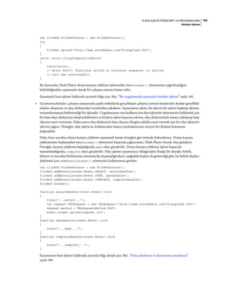 182FLASH IÇIN ACTIONSCRIPT 3.0 PROGRAMLAMA
Hataları işleme
var fileRef:FileReference = new FileReference();
try
{
fileRef.upload("http://www.yourdomain.com/fileupload.cfm");
}
catch (error:IllegalOperationError)
{
trace(error);
// Error #2037: Functions called in incorrect sequence, or earlier
// call was unsuccessful.
}
Bu durumda, Flash Player dosya karşıya yükleme işleminden önce browse() yönteminin çağrılmadığını
belirlediğinden, eşzamanlı olarak bir çalışma zamanı hatası atılır.
Eşzamanlı hata işleme hakkında ayrıntılı bilgi için, bkz. “Bir uygulamada eşzamanlı hataları işleme” sayfa 185.
• Eşzamansızhatalar, çalışma zamanında çeşitli noktalarda gerçekleşen çalışma zamanı hatalarıdır; bunlar genellikle
olaylar oluşturur ve olay dinleyicileri tarafından yakalanır. Eşzamansız işlem, bir işlevin bir işlemi başlatıp işlemin
tamamlanmasını beklemediği bir işlemdir. Uygulamanın veya kullanıcının bazı işlemleri denemesini beklemek için
bir hata olayı dinleyicisi oluşturabilirsiniz ve böylece işlem başarısız olursa, olay dinleyicisiyle hatayı yakalayıp hata
olayına yanıt verirsiniz. Daha sonra olay dinleyicisi hata olayına düzgün şekilde yanıt vermek için bir olay işleyicisi
işlevini çağırır. Örneğin, olay işleyicisi, kullanıcıdan hatayı çözümlemesini isteyen bir iletişim kutusunu
başlatabilir.
Daha önce sunulan dosya karşıya yükleme eşzamanlı hatası örneğini göz önünde bulundurun. Dosya karşıya
yüklemesine başlamadan önce browse() yöntemini başarıyla çağırırsanız, Flash Player birçok olay gönderir.
Örneğin, karşıya yükleme başladığında open olayı gönderilir. Dosya karşıya yükleme işlemi başarıyla
tamamlandığında, complete olayı gönderilir. Olay işleme eşzamansız olduğundan (başka bir deyişle, belirli,
bilinen ve önceden belirlenmiş zamanlarda oluşmadığından), aşağıdaki kodun da gösterdiği gibi, bu belirli olayları
dinlemek için addEventListener() yöntemini kullanmanız gerekir:
var fileRef:FileReference = new FileReference();
fileRef.addEventListener(Event.SELECT, selectHandler);
fileRef.addEventListener(Event.OPEN, openHandler);
fileRef.addEventListener(Event.COMPLETE, completeHandler);
fileRef.browse();
function selectHandler(event:Event):void
{
trace("...select...");
var request:URLRequest = new URLRequest("http://www.yourdomain.com/fileupload.cfm");
request.method = URLRequestMethod.POST;
event.target.upload(request.url);
}
function openHandler(event:Event):void
{
trace("...open...");
}
function completeHandler(event:Event):void
{
trace("...complete...");
}
Eşzamansız hata işleme hakkında ayrıntılı bilgi almak için, bkz. “Hata olaylarını ve durumunu yanıtlama”
sayfa 190.
 