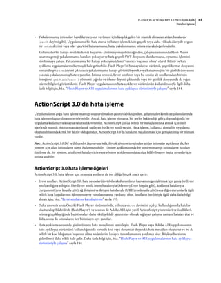 183FLASH IÇIN ACTIONSCRIPT 3.0 PROGRAMLAMA
Hataları işleme
• Yakalanmamış istisnalar, kendilerine yanıt verilmesi için karşılık gelen bir mantık olmadan atılan hatalardır
(catch deyimi gibi). Uygulamanız bir hata atarsa ve hatayı işlemek için geçerli veya daha yüksek düzeyde uygun
bir catch deyimi veya olay işleyicisi bulunamazsa, hata, yakalanmamış istisna olarak değerlendirilir.
Kullanıcılar bir hatayı mutlaka kendi başlarına çözümleyemeyebileceğinden, çalışma zamanında Flash Player
tasarımı gereği yakalanmamış hataları yoksayar ve hata geçerli SWF dosyasını durdurmazsa, oynatma işlemini
sürdürmeye çalışır. Yakalanmamış bir hatayı yoksayma işlemi "sessizce başarısız olma" olarak bilinir ve hata
ayıklama uygulamalarını karmaşık hale getirebilir. Flash Player'ın hata ayıklayıcı sürümü, geçerli komut dosyasını
sonlandırıp trace deyimi çıktısında yakalanmamış hatayı görüntüleyerek veya hata mesajını bir günlük dosyasına
yazarak yakalanmamış hatayı yanıtlar. İstisna nesnesi, Error sınıfının veya bu sınıfın alt sınıflarından birinin
örneğiyse, getStackTrace() yöntemi çağrılır ve izleme deyimi çıktısında veya bir günlük dosyasında da yığın
izleme bilgileri görüntülenir. Flash Player uygulamasının hata ayıklayıcı sürümünün kullanılmasıyla ilgili daha
fazla bilgi için, bkz. “Flash Player ve AIR uygulamalarının hata ayıklayıcı sürümleriyle çalışma” sayfa 184.
ActionScript 3.0'da hata işleme
Uygulamaların çoğu hata işleme mantığı oluşturulmadan çalıştırılabildiğinden, geliştiriciler kendi uygulamalarında
hata işleme oluşturulmasını erteleyebilir. Ancak hata işleme olmazsa, bir şeyler beklendiği gibi çalışmadığında bir
uygulama kullanıcıya kolayca rahatsızlık verebilir. ActionScript 2.0'da belirli bir mesajla istisna atmak için özel
işlevlerde mantık oluşturmanıza olanak sağlayan bir Error sınıfı vardır. Hata işleme, kullanıcı dostu bir uygulama
oluşturulmasında kritik bir faktör olduğundan, ActionScript 3.0'da hataların yakalanması için genişletilmiş bir mimari
vardır.
Not: ActionScript 3.0 Dil ve Bileşenler Başvurusu'nda, birçok yöntem tarafından atılan istisnalar açıklansa da, her
yöntem için olası istisnaların tümü bulunmayabilir. Yöntem açıklamasında bir yöntemin attığı istisnaların bazıları
listelense de, bir yöntem, sözdizimi hataları için veya yöntem açıklamasında açıkça bildirilmeyen başka sorunlar için
istisna atabilir.
ActionScript 3.0 hata işleme öğeleri
ActionScript 3.0, hata işleme için arasında şunların da yer aldığı birçok aracı içerir:
• Error sınıfları. ActionScript 3.0, hata nesneleri üretebilecek durumların kapsamını genişletmek için geniş bir Error
sınıfı aralığına sahiptir. Her Error sınıfı, istem hatalarıyla (MemoryError koşulu gibi), kodlama hatalarıyla
(ArgumentError koşulu gibi), ağ iletişimi ve iletişim hatalarıyla (URIError koşulu gibi) veya diğer durumlarla ilgili
belirli hata koşullarının işlenmesine ve yanıtlanmasına yardımcı olur. Sınıfların her biriyle ilgili daha fazla bilgi
almak için, bkz. “Error sınıflarını karşılaştırma” sayfa 193.
• Daha az sessiz arıza Önceki Flash Player sürümlerinde, yalnızca throw deyimini açıkça kullandığınızda hatalar
oluşturulup bildirilirdi. Flash Player 9 ve sonrası ile Adobe AIR için yerel ActionScript yöntemleri ve özellikleri,
istisna gerçekleştiğinde bu istisnaları daha etkili şekilde işlemenize olanak sağlayan çalışma zamanı hataları atar ve
daha sonra da istisnaların her birini ayrı ayrı yanıtlar.
• Hata ayıklama sırasında görüntülenen hata mesajlarını temizleyin. Flash Player veya Adobe AIR uygulamasının
hata ayıklayıcı sürümünü kullandığınızda sorunlu kod veya durumlar dayanıklı hata mesajları oluşturur ve bu da
belirli bir kod bloğunun başarısız olma nedenlerini kolayca tanımlamanıza yardımcı olur. Böylece hataların
giderilmesi daha etkili hale gelir. Daha fazla bilgi için, bkz. “Flash Player ve AIR uygulamalarının hata ayıklayıcı
sürümleriyle çalışma” sayfa 184.
 