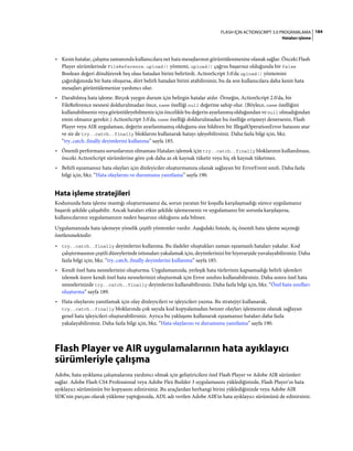 184FLASH IÇIN ACTIONSCRIPT 3.0 PROGRAMLAMA
Hataları işleme
• Kesin hatalar, çalışma zamanında kullanıcılara net hata mesajlarının görüntülenmesine olanak sağlar. Önceki Flash
Player sürümlerinde FileReference.upload() yöntemi, upload() çağrısı başarısız olduğunda bir false
Boolean değeri döndürerek beş olası hatadan birini belirtirdi. ActionScript 3.0'da upload() yöntemini
çağırdığınızda bir hata oluşursa, dört belirli hatadan birini atabilirsiniz, bu da son kullanıcılara daha kesin hata
mesajları görüntülemenize yardımcı olur.
• Daraltılmış hata işleme. Birçok yaygın durum için belirgin hatalar atılır. Örneğin, ActionScript 2.0'da, bir
FileReference nesnesi doldurulmadan önce, name özelliği null değerine sahip olur. (Böylece, name özelliğini
kullanabilmeniz veya görüntüleyebilmeniz için öncelikle bu değerin ayarlanmış olduğundan ve null olmadığından
emin olmanız gerekir.) ActionScript 3.0'da, name özelliği doldurulmadan bu özelliğe erişmeyi denerseniz, Flash
Player veya AIR uygulaması, değerin ayarlanmamış olduğunu size bildiren bir IllegalOperationError hatasını atar
ve siz de try..catch..finally bloklarını kullanarak hatayı işleyebilirsiniz. Daha fazla bilgi için, bkz.
“try..catch..finally deyimlerini kullanma” sayfa 185.
• Önemli performans sorunlarının olmaması Hataları işlemek için try..catch..finally bloklarının kullanılması,
önceki ActionScript sürümlerine göre çok daha az ek kaynak tüketir veya hiç ek kaynak tüketmez.
• Belirli eşzamansız hata olayları için dinleyiciler oluşturmanıza olanak sağlayan bir ErrorEvent sınıfı. Daha fazla
bilgi için, bkz. “Hata olaylarını ve durumunu yanıtlama” sayfa 190.
Hata işleme stratejileri
Kodunuzda hata işleme mantığı oluşturmasanız da, sorun yaratan bir koşulla karşılaşmadığı sürece uygulamanız
başarılı şekilde çalışabilir. Ancak hataları etkin şekilde işlemezseniz ve uygulamanız bir sorunla karşılaşırsa,
kullanıcılarınız uygulamanızın neden başarısız olduğunu asla bilmez.
Uygulamanızda hata işlemeye yönelik çeşitli yöntemler vardır. Aşağıdaki listede, üç önemli hata işleme seçeneği
özetlenmektedir:
• try..catch..finally deyimlerini kullanma. Bu ifadeler oluştukları zaman eşzamanlı hataları yakalar. Kod
çalıştırmasının çeşitli düzeylerinde istisnaları yakalamak için, deyimlerinizi bir hiyerarşide yuvalayabilirsiniz. Daha
fazla bilgi için, bkz. “try..catch..finally deyimlerini kullanma” sayfa 185.
• Kendi özel hata nesnelerinizi oluşturma. Uygulamanızda, yerleşik hata türlerinin kapsamadığı belirli işlemleri
izlemek üzere kendi özel hata nesnelerinizi oluşturmak için Error sınıfını kullanabilirsiniz. Daha sonra özel hata
nesnelerinizde try..catch..finally deyimlerini kullanabilirsiniz. Daha fazla bilgi için, bkz. “Özel hata sınıfları
oluşturma” sayfa 189.
• Hata olaylarını yanıtlamak için olay dinleyicileri ve işleyicileri yazma. Bu stratejiyi kullanarak,
try..catch..finally bloklarında çok sayıda kod kopyalamadan benzer olayları işlemenize olanak sağlayan
genel hata işleyicileri oluşturabilirsiniz. Ayrıca bu yaklaşımı kullanarak eşzamansız hataları daha fazla
yakalayabilirsiniz. Daha fazla bilgi için, bkz. “Hata olaylarını ve durumunu yanıtlama” sayfa 190.
Flash Player ve AIR uygulamalarının hata ayıklayıcı
sürümleriyle çalışma
Adobe, hata ayıklama çalışmalarına yardımcı olmak için geliştiricilere özel Flash Player ve Adobe AIR sürümleri
sağlar. Adobe Flash CS4 Professional veya Adobe Flex Builder 3 uygulamasını yüklediğinizde, Flash Player'ın hata
ayıklayıcı sürümünün bir kopyasını edinirsiniz. Bu araçlardan herhangi birini yüklediğinizde veya Adobe AIR
SDK'nin parçası olarak yükleme yaptığınızda, ADL adı verilen Adobe AIR'in hata ayıklayıcı sürümünü de edinirsiniz.
 