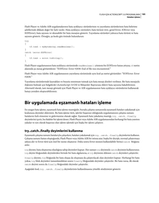 185FLASH IÇIN ACTIONSCRIPT 3.0 PROGRAMLAMA
Hataları işleme
Flash Player ve Adobe AIR uygulamalarının hata ayıklayıcı sürümlerinin ve yayınlama sürümlerinin hata belirtme
şekillerinde dikkate değer bir fark vardır. Hata ayıklayıcı sürümleri, hata türünü (örn. genel Error, IOError veya
EOFError), hata sayısını ve okunabilir bir hata mesajını gösterir. Yayınlama sürümleri yalnızca hata türünü ve hata
sayısını gösterir. Örneğin, şu kodu göz önünde bulundurun:
try
{
tf.text = myByteArray.readBoolean();
}
catch (error:EOFError)
{
tf.text = error.toString();
}
Flash Player uygulamasının hata ayıklayıcı sürümünde readBoolean() yöntemi bir EOFError hatası attıysa, tf metin
alanında şu mesaj görüntülenir: “EOFError: Error #2030: End of file was encountered.”
Flash Player veya Adobe AIR uygulamasının yayınlama sürümünde aynı kod şu metni görüntüler: “EOFError: Error
#2030.”
Yayınlama sürümlerinde kaynakları ve boyutu minimum tutmak için hata mesajı dizeleri verilmez. Bir hata mesajıyla
ilişkisini bulmak için belgelerde (ActionScript 3.0 Dil ve Bileşenler Başvurusu ekleri) hata sayısına bakabilirsiniz.
Alternatif olarak, tam mesajı görmek için Flash Player ve AIR uygulamasının hata ayıklayıcı sürümlerini kullanarak
hatayı yeniden oluşturabilirsiniz.
Bir uygulamada eşzamanlı hataları işleme
En yaygın hata işleme, eşzamanlı hata işleme mantığıdır, burada çalışma zamanında eşzamanlı hataları yakalamak için
kodunuza deyimler eklersiniz. Bu hata işleme türü, işlevler başarısız olduğunda uygulamanızın çalışma zamanı
hatalarını fark etmesine ve gidermesine olanak sağlar. Eşzamanlı hata yakalama mantığı, try..catch..finally
deyimlerini içerir, bu ifadeler bir işlemi dener, Flash Player veya Adobe AIR uygulamasından herhangi bir hata yanıtını
yakalar ve son olarak başarısız olan işlemi işlemek için başka bir işlemi çalıştırır.
try..catch..finally deyimlerini kullanma
Eşzamanlı çalışma zamanı hatalarıyla çalışırken, hataları yakalamak için try..catch..finally deyimlerini kullanın.
Çalışma zamanı hatası oluştuğunda, Flash Player veya Adobe AIR bir istisna atar, başka bir deyişle, normal çalıştırmayı
askıya alır ve Error türü için özel bir nesne oluşturur. Daha sonra Error nesnesi kullanılabilir birinci catch bloğuna
atılır.
try deyimi, hata oluşturma olasılığına sahip deyimleri kapsar. Her zaman try deyimiyle catch deyimini kullanırsınız.
try deyim bloğundaki deyimlerden birinde bir hata algılanırsa, o try deyimine eklenen catch deyimleri çalıştırılır.
finally deyimi, try bloğunda bir hata oluşsa da oluşmasa da çalıştırılacak olan deyimleri kapsar. Herhangi bir hata
yoksa, try blok deyimleri tamamlandıktan sonra finally bloğundaki deyimler çalıştırılır. Bir hata varsa, ilk olarak
catch deyimi sonra da finally bloğundaki deyimler çalıştırılır.
Aşağıdaki kod, try..catch..finally deyimlerinin kullanılmasına yönelik sözdizimini gösterir:
 